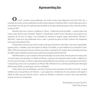 Apresentação
Os textos reunidos nesta publicação não foram escritos para figurarem num livro. Eles são o
resultado de escritos avulsos publicados em dois jornais saltenses. O primeiro deles, Voz da Cidade, que já não é
mais editado. Foi nele que tive a primeira oportunidade de divulgar minhas pesquisas sobre a história de Salto,
emfinsde2007.
Passados dois anos, comecei a publicar no Taperá – tradicional jornal da cidade – o qual já tinha uma
coluna sobre história local, chamada “Arquivo”, mantida pelo senhor Ettore Liberalesso, que encerrou sua
sequência de 20 anos de artigos e me incumbiu de substituí-lo naquele espaço. Renomeada “História e
Memória”, ainda hoje sigo publicando textos sobre o passado da gente de Salto, embora com frequência
menorquea desejadapor mim.
É importante esclarecer que iniciei estudos e pesquisas históricas sobre Salto, com maior regularidade,
quando passei a trabalhar como historiador do Museu da Cidade, no qual também fui coordenador. Entre
2006 e 2010, por motivações diversas, debrucei-me sobre o material do rico arquivo dessa instituição em busca
deindíciospara estabelecernarrativasqueregistrassemumaparteda histórialocal.
Simultaneamente, o que eu julgava interessante divulgar um pouco mais, tanto da parte dos artigos para
os jornais quanto das pesquisas no âmbito do Museu, eu postava num blog, que acabou sendo o culpado por
este livro, pois foi lá que os editores responsáveis pela publicação encontraram, em suas pesquisas na internet,
o material que casava com os propósitos do Projeto Meu Primeiro Livro, realizado pela Secretaria Municipal
da EducaçãodeSalto,ao qual,agora,estelivroestáligado.
Assim, desejo que esta publicação seja útil aos interesses dos educadores de minha terra natal – na qual
também atuei como professor de História – e que represente o fechamento do meu primeiro ciclo ligado à
cidade de Salto que, por diversas razões e apesar da distância, continuará a merecer meu mais profundo
respeito,interesseeconsideração.
Florianópolis, fevereiro de 2012.
Elton Frias Zanoni
 