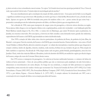 p. futuro correrão os trens extraordinarios como de costume. Na vespera 7 de Setembro haverá um trem especial que partindo de Ytu as 5 horas da
tarde,regressandodo Salto denoite,15minutosdepoisdeum prolongado apito da machina”.
Nos anos imediatamente após a instalação da estação de Salto, andar de trem – fosse para sair de Salto ou na chegada
– significava também ter que atravessar o Rio Jundiaí, no trecho que hoje é o final da Rua Monsenhor Couto, a bordo de uma
balsa. Apenas em agosto de 1888 foi instalada uma ponte de madeira sobre o rio – pouco acima da que existe hoje –
projetadaecusteadapor umdosindustriaispioneirosdeSalto,o dr.BarrosJúnior,queeraengenheirocivil.
Até a década de 1950, tanto para transporte de cargas como de passageiros, a ferrovia reinou absoluta na região.
Nessa época, Salto chegou a ter seis ligações diárias com a capital paulista, sendo três via Jundiaí – com baldeação pela São
Paulo Railway (saindo daqui às 5h, 11h e 18h) – e outras três via Mairinque, que saíam 30 minutos após as primeiras, via
Jundiaí, nos mesmos intervalos. Por essa época, a ferrovia em Salto atendia a uma demanda muito grande das indústrias,
especialmenteda Eucatexeda EMAS,aquiinstaladas no início da décadacitada.
Em 1959 a estação de Salto tinha cinco desvios particulares: da pedreira da Ponte, da pedreira de João Dias, da
Brasital – com quase 2 km de extensão, da Eucatex e da EMAS, que consumia bauxita. Outras indústrias – tais como a Têxtil
Assad Abdala e a fábrica Picchi, além do comércio em geral – se valiam das mercadorias e matérias-primas que chegavam à
estação: celulose, fardos de algodão, cimento, madeira, soda cáustica, bobinas de aço, botijões de gás etc. Pela estação de
Salto também se exportava. Na década de 1950, daqui saíam: café em grãos, pedra britada, paralelepípedos, areia dos rios
Jundiaí e Tietê, vinho das vinícolas Milioni e Donalísio, óxido de alumínio da EMAS, em média dez vagões por dia de chapas
da Eucatex,artigosdecourodo CortumeTelesi,dentreoutros.
Em 1976 cessou o transporte de passageiros. As rodovias já haviam melhorado bastante e o número de linhas de
ônibus já havia aumentado – fruto de uma política pública que não se interessava pela ampliação da rede ferroviária e
direcionava os investimentos em outra direção. Ao longo de sua existência, a estação de Salto pertenceu às seguintes
companhias, numa sucessão de vendas e fusões que ocorreram: Cia. Ytuana de Estradas de Ferro (1873-1892), Cia. União
Sorocabana e Ytuana (1892-1907), The Sorocabana Railway Company (1907-1919), Estrada de Ferro Sorocabana (1919-
1971) e, por último, Fepasa – Ferrovia Paulista S. A. (1971-1987). A estação saltense foi desativada em 1987, com a
construçãodo novo traçadodelinha enova estaçãopara alémda Eucatex.
40
 