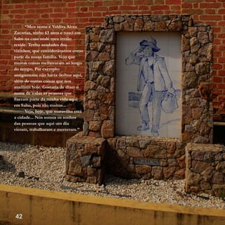 42
“Meu nome é Valdira Alves
Zacarias, tenho 63 anos e nasci em
Salto na casa onde meu irmão
reside. Tenho saudades dos
vizinhos, que considerávamos como
parte da nossa família. Vejo que
muitas coisas melhoraram ao longo
do tempo. Por exemplo:
antigamente não havia ônibus aqui,
além de outras coisas que nos
auxiliam hoje. Gostaria de dizer o
nome de todas as pessoas que
fizeram parte da minha vida aqui
em Salto, pois são muitas...
Veja, hoje, que maravilha está
a cidade... Nós somos os sonhos
das pessoas que aqui um dia
vieram, trabalharam e morreram.”
 