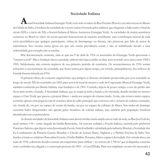 Sociedade Italiana
AatualSociedadeItaliana Giuseppe Verdi,comsedeno início da Rua Floriano Peixoto,emsalas anexasao Museu
da Cidade de Salto, é herdeira da sociedade de socorro mútuo formada pelos italianos que chegaram a Salto entre o final do
século XIX e o início do XX, a Società Italiana di Mutua Assistenza Giuseppe Verdi. As sociedades de mútua assistência
existentes no Brasil no início do século passado funcionavam de maneira semelhante: uma contribuição mensal de cada
sócio possibilitava que qualquer participante, vítima de desemprego ou doença, não perecesse por falta de meios de
subsistência. Isso ocorria numa época em que não existia previdência social, e não se trabalhando devido a uma
enfermidade,por exemplo,não serecebia.
Pela documentação existente, sabe-se que em 9 de abril de 1916 os associados da Giuseppe Verdi aprovaram o
“estatuto social”. Mas a fundação dessa sociedade, embora não haja exatidão na data, teria ocorrido anos antes, entre 1902 e
1903. Infelizmente não existem registros de seu primeiro período de existência. Os acontecimentos de 1916 seriam
referentes à reconstituição da sociedade, que ficara inativa por algum tempo, em virtude, principalmente, dos reflexos da
GrandeGuerrainiciada em1914.
O primeiro bloco do conjunto arquitetônico que abrigou as diversas atividades promovidas por essa sociedade ao
longo do século XX foi concluído em 1903, para servir de local de ensaios e sede da Corporação Musical Giuseppe Verdi,
também conhecida por Banda Italiana, cuja fundação é de 1901. Contudo, depois de pouco tempo, o uso do prédio não
ficou mais restrito à banda. A Sociedade Italiana, que ao surgir já tinha a banda a ela vinculada, decidiu instalar no mesmo
espaço o Cine Verdi, que passou a projetar filmes – ainda nos tempos do cinema mudo. Assim, não restava muito espaço,
existindo apenas uma pequena sala de reuniões além do salão principal, que convivia com o arrastar de cadeiras constante,
em virtude de, ora por ser espaço de ensaio da banda, ora por ser espaço de exibição de filmes. Nas tardes de domingo
ocorriam bailes frequentados não apenas pelos membros da colônia italiana, mas também pela população brasileira
identificadacomospeninsulares.
As demais atividades da Sociedade Italiana eram desenvolvidas numa ampla casa ao lado da sede, na Rua José Galvão,
atual número 134 – então alugada da família Roncoletta. Ali estavam sediadas a Escola Italiana, mantida pelo professor
Francisco Salerno, que depois seria denominada Escola Anita Garibaldi e subsidiada pela indústria Brasital; a Sociedade dos
Ex-Combatentes da Primeira Guerra Mundial; o Círculo de Leitura Dante Alighieri; e o Partido Fascista de Salto. Nos
fundos, viviam os zeladores Pascoalina Gonela e Emílio Baldim. Portanto, faltava espaço à Sociedade. Em virtude disso, em
maio de 1934, a diretoria decidiu contrair um empréstimo para edificar – no terreno de 1.700 m² que já dispunha, existente
entre a referida casa alugada e a construção pioneira de 1903 – a Casa D'Italia. Para essa ampliação ocorrer foi necessária a
43
 