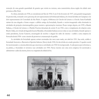 remoção de uma grande quantidade de granito que existia no terreno, uma característica dessa região da cidade mais
próximaao Rio Tietê.
As obras, iniciadas em 1934, se estenderam até fins de 1936. E em 15 de fevereiro de 1937, uma grande inauguração
foi promovida, contando com a presença de um representante da Embaixada Italiana, do cônsul da Itália em Campinas e de
dois representantes do Consulado de São Paulo. A seguir, a biblioteca do Círculo de Leitura e a Escola Anita Garibaldi
saíram da casa alugada e foram ocupar o edifício antigo da Sociedade, ficando o recém-inaugurado salão destinado às
atividades de projeção cinematográfica, peças teatrais e apresentações musicais. Pouco tempo depois, em 1939, a Banda
Italiana, o Círculo de Leitura e o Partido Fascista deixariam de existir. E em 1941, com o rompimento de relações entre
Brasil e Itália, em virtude da Segunda Guerra Mundial, a Sociedade Italiana cessou todas as suas atividades, ficando apenas o
então presidente, Leone Camerra, encarregado de receber o aluguel do salão de cinema – cedido a uma empresa de
Sorocaba desde1938– como intuitodepromovera manutençãodo prédio.
As atividades da Sociedade apenas seriam retomadas dez anos mais tarde, em abril de 1951. Sua sede, cedida à
Sociedade Instrutiva e Recreativa Operária Saltense (Siros) desde 1945, foi devolvida em estado precário. O quadro social
foi reestruturado e a mesma diretoria que encerrara as atividades em 1941 foi reempossada. A sede passou por reformas e,
na prática, a Sociedade só retomou suas atividades em 1955. Nesse mesmo ano uma nova empresa foi autorizada a
administraro salão decinema,destavezoriginária da cidadedeItu.
44
Fachada do Cine Verdi velho com a diretoria da Sociedade Italiana à frente, 1931.
 