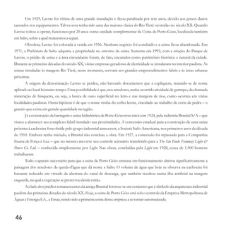 Em 1929, Lavras foi vítima de uma grande inundação e ficou paralisada por sete anos, devido aos graves danos
causados nos equipamentos. Talvez essa tenha sido uma das maiores cheias do Rio Tietê ocorridas no século XX. Quando
Lavras voltou a operar, funcionou por 20 anos como unidade complementar da Usina de Porto Góes, localizada também
emSalto,sobrea qualtrataremosa seguir.
Obsoleta, Lavras foi colocada à venda em 1956. Nenhum negócio foi concluído e a usina ficou abandonada. Em
1971, a Prefeitura de Salto adquiriu a propriedade no entorno da usina. Somente em 1992, com a criação do Parque de
Lavras, o prédio da usina e a área circundante foram, de fato, encarados como patrimônio histórico e natural da cidade.
Durante as primeiras décadas do século XX, várias empresas geradoras de eletricidade se instalaram no interior paulista. As
usinas instaladas às margens Rio Tietê, nesse momento, serviam aos grandes empreendimentos fabris e às áreas urbanas
próximas.
A origem da denominação Lavras se perdeu, não havendo documentos que a expliquem, tratando-se de nome
aplicado ao local há muito tempo. Uma possibilidade é que, nos arredores, tenha ocorrido atividade de garimpo, da chamada
mineração de faisqueira, ou seja, a busca de ouro superficial no leito e nas margens de rios, como ocorreu em várias
localidades paulistas. Outra hipótese é de que o nome venha do verbo lavrar, vinculado ao trabalho de corte de pedra – o
granitoqueexisteemgrandequantidadena região.
Já a construção da barragem e usina hidrelétrica de Porto Góes teve início em 1924, pela indústria Brasital S/A – que
visava a abastecer seu complexo fabril instalado nas proximidades. A concessão estadual para a construção de uma usina
próxima à cachoeira fora obtida pelo grupo industrial antecessor, a Società Italo-Americana, nos primeiros anos da década
de 1910. Embora tenha iniciado, a Brasital não concluiu a obra. Em 1927, a concessão foi repassada para a Companhia
Ituana de Força e Luz – que no mesmo ano teve seu controle acionário transferido para a The São Paulo Tramway Light &
Power Co. Ltd. – conhecida simplesmente por Light. Nas obras, concluídas pela Light em 1928, cerca de 1.500 homens
trabalharam.
Todo o aparato necessário para que a usina de Porto Góes entrasse em funcionamento alterou significativamente a
paisagem dos arredores da queda-d'água que dá nome a Salto. O volume de água que hoje se observa na cachoeira foi
bastante reduzido em virtude da abertura do canal de descarga, que também resultou numa ilha artificial na margem
esquerda,na quala vegetaçãosepreservoudesdeentão.
Ao lado dos prédios remanescentes da antiga Brasital formou-se um conjunto que é símbolo da arquitetura industrial
paulista das primeiras décadas do século XX. Hoje, a usina de Porto Góes está sob o controle da Empresa Metropolitana de
ÁguaseEnergiaS.A.,a Emae,tendosidoa primeirausinadessaempresaa setornar automatizada.
46
 