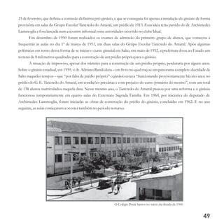 25 de fevereiro, que definiu a comissão definitiva pró-ginásio, o que se conseguiu foi apenas a instalação do ginásio de forma
provisória em salas do Grupo Escolar Tancredo do Amaral, um prédio de 1913. Essa ideia teria partido do dr. Archimedes
Lammoglia eforalançada numencontroinformal entreautoridadesocorridono clubeIdeal.
Em dezembro de 1950 foram realizados os exames de admissão do primeiro grupo de alunos, que começou a
frequentar as aulas no dia 1º de março de 1951, em duas salas do Grupo Escolar Tancredo do Amaral. Após algumas
polêmicas em torno dessa forma de se iniciar o curso ginasial em Salto, em maio de 1952, a prefeitura doou ao Estado um
terrenode8milmetrosquadradospara a construçãodeumprédiopróprio para o ginásio.
A situação de improviso, apesar dos trâmites para a construção de um prédio próprio, perduraria por alguns anos.
Sobre o ginásio estadual, em 1959, o dr. Adriano Randi dizia – em livro no qual traçou um panorama completo da cidade de
Salto naqueles tempos – que “por falta de prédio próprio” o ginásio estava “funcionando provisoriamente há oito anos no
prédio do G. E. Tancredo do Amaral, em condições precárias e com prejuízo do curso primário do mesmo”, com um total
de 138 alunos matriculados naquela data. Nesse mesmo ano, o Tancredo do Amaral passou por uma reforma e o ginásio
funcionou temporariamente em quatro salas do Externato Sagrada Família. Em 1960, por iniciativa do deputado dr.
Archimedes Lammoglia, foram iniciadas as obras de construção do prédio do ginásio, concluídas em 1962. E no ano
seguinte,asaulascomeçarama ocorrertambémno períodonoturno.
49
O Colégio Paula Santos no início da década de 1960.
 
