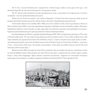 Dia 9. Este é o dia dos divertimentos para a rapaziada temos o Mastro Cocagne, corridas em saccos, jogo da cabra cega e o novo
divertimentoTugof War da corda, cada um destesjogosdar-se-ha um premioao vencedor.
Dia 10. Alem dos muitos divertimentos reservados especialmente para este dia, a noite queimar-se-ha os fogos que por si só tornão-se
recomendaveis- vistoseremcaprichosamentefeitospara estafesta.
Durante estes dias haverão trens especiaes - para conduzir a Rapaziada e a Estrada de ferro desta vez faz uma redução no preço da
passagem,dando bilhetesdeprimeira classedeida evoltapor 3patacas edoisvinténs.Chega Rapaziada ogammado la estará.
O historiador saltense Luiz Castellari [1901-1948], em seu livro História de Salto, escreveu que durante as Festas do
Salto no final do século XIX, as ruas eram especialmente capinadas e enfeitadas com arcos de bambus e palmas. Além disso,
bandeirinhas multicores eram colocadas em zigue-zague pelas ruas, lanternas venezianas eram penduradas nos portais e
fogueirasenormesiluminavam a povoação queainda não conheciaa iluminação elétrica.
José Maria Marques de Oliveira, o popular Zequinha Marques [1890-1981], em depoimento gravado em 1979, sobre
as Festas do Salto, disse: “No [meu] tempo de criança formava festa dia 8 de setembro em louvor a Nossa Senhora do Monte Serrat e tinha
muitas irmandades [que] faziam procissão no dia 8, Dia da Padroeira, até hoje. E as barracas eram feitas de pau-a-pique, de pita, de cambuí...
onde vendiam pastéis, quentão, coisas de noite de São João usavam na Festa de Setembro. Cuscuz, etc. Doce de batata, de abóbora e... coisas mais, e
a Festa... [ocorria na praça] Paula Souza. Ali eram feitas as festas profanas. [Tinha ainda] um cavalinho de pau que vinha de Tietê, de um
homem;doissenhorestocavam realejo...”
De fins do século XIX até meados do século XX, nos primeiros dias de setembro de cada ano, comerciantes vindos
de outras localidades traziam a Salto produtos dos mais diversos, dos quais o comércio local era carente: sapatos, tecidos,
louças e outras tantas bugigangas. Alguns saltenses montavam tais barracas e alugavam aos comerciantes forasteiros
interessados.Umdosúltimosa sededicara talpráticafoi AlbericodeOliveira[1903-1974],na décadade1950.
51
Barracas da Festa do Salto na Rua José Weissohn, 1930.
 