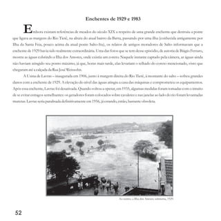 52
Enchentes de 1929 e 1983
Embora existam referências de meados do século XIX a respeito de uma grande enchente que destruiu a ponte
que ligava as margens do Rio Tietê, na altura do atual bairro da Barra, passando por uma ilha (conhecida antigamente por
Ilha da Santa Feia, pouco acima da atual ponte Salto-Itu), os relatos de antigos moradores de Salto informavam que a
enchente de 1929 havia sido realmente extraordinária. Uma das fotos que se tem desse episódio, de autoria de Biágio Ferraro,
mostra as águas cobrindo a Ilha dos Amores, onde existia um coreto. Naquele instante captado pela câmera, as águas ainda
não haviam atingido seu ponto máximo, já que, horas mais tarde, elas levariam o telhado do coreto mencionado, visto que
chegaram atéa calçadada Rua JoséWeissohn.
A Usina de Lavras – inaugurada em 1906, junto à margem direita do Rio Tietê, à montante do salto – sofreu grandes
danos com a enchente de 1929. A elevação do nível das águas atingiu a casa das máquinas e comprometeu os equipamentos.
Após essa enchente, Lavras foi desativada. Quando voltou a operar, em 1935, algumas medidas foram tomadas com o intuito
de se evitar estragos semelhantes: os geradores foram colocados sobre cavaletes e nas janelas ao lado do rio foram levantadas
muretas.Lavrasseriaparalisada definitivamenteem1956,já estando,então,bastanteobsoleta.
Ao centro, a Ilha dos Amores submersa, 1929.
 