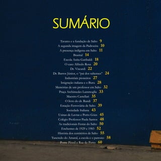 SUMÁRIO
Tavares e a fundação de Salto
A segunda imagem da Padroeira
A presença indígena em Salto
Brasital
Escola Anita Garibaldi
O caso Alfredo Rosa
Dr. Viscardi
Dr. Barros Júnior, o “pai dos saltenses”
Industriais pioneiros
Imigração italiana e o Buru
Memórias de um professor em Salto
Praça Archimedes Lammoglia
Maestro Castellari
O livro do dr. Randi
Estação Ferroviária de Salto
Sociedade Italiana
Usinas de Lavras e Porto Góes
Colégio Professor Paula Santos
As tradicionais Festas do Salto
Enchentes de 1929 e 1983
História dos cemitérios de Salto
Tancredo do Amaral, a escola e o patrono
Ponte Pênsil e Rua do Porto
9
10
11
14
18
20
22
24
27
28
32
33
35
37
39
43
45
48
50
52
55
58
60
 