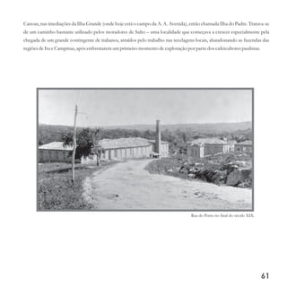 Canoas, nas imediações da Ilha Grande (onde hoje está o campo da A. A. Avenida), então chamada Ilha do Padre. Tratava-se
de um caminho bastante utilizado pelos moradores de Salto – uma localidade que começava a crescer especialmente pela
chegada de um grande contingente de italianos, atraídos pelo trabalho nas tecelagens locais, abandonando as fazendas das
regiõesdeItueCampinas,após enfrentaremumprimeiromomentodeexploraçãopor partedoscafeicultorespaulistas.
61
Rua do Porto no final do século XIX.
 