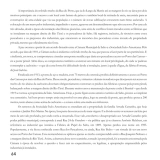 A importância do referido trecho da Rua do Porto, que ia do Largo da Matriz até as margens do rio se dava por dois
motivos principais: era o acesso a um local com fartura de peixes e também local de retirada de areia, necessária para as
construções de uma cidade que via sua população e o número de novas edificações crescerem num ritmo acelerado. A
colocação de um muro pelos industriais, impedindo o acesso, agravou um desentendimento que não era novo. Por cerca de
três décadas, desde a época da instalação das fábricas pioneiras, uma série de conflitos foram travados entre as fábricas que
se instalaram na margem direita do Rio Tietê e os pescadores de Salto. Há registros, inclusive, de tiroteios entre esses
pescadores e os prepostos dos industriais, que encaravam as incursões dos pescadores como invasão de propriedade
privada, mesmoqueoficialmentenão fosse.
A paz ocorreu a partir de um acordo firmado entre a Câmara Municipal de Salto e a Sociedade Ítalo-Americana. Pelo
acordo, que data de 1910, a Câmara cedeu à indústria o referido trecho da rua, que passou a fazer parte de seu patrimônio. E
a indústria, em troca, se comprometeu a instalar uma ponte metálica que daria aos pescadores acesso ao Porto das Canoas –
eis a ponte pênsil. Além disso, se comprometeu também a construir um mirante em local privilegiado, de onde se pudesse
contemplar a cachoeira – o que de certa forma foi dificultado desde a instalação, junto à queda-d'água, da fábrica Fortuna,
deJoséGalvão.
Finalizada em 1913, a ponte de aço e madeira, com 75 metros de extensão, proibiu definitivamente o acesso ao Porto
das Canoas por meio da Rua do Porto. Desse modo, pescadores, visitantes e demais moradores que desejassem ter acesso ao
trecho do rio abaixo da cachoeira deveriam obrigatoriamente contornar os prédios das fábricas e passar pela ponte pênsil,
balançando sobre a margem direita do Rio Tietê. Durante muitos anos a manutenção da ponte coube à Brasital – que desde
1919 se tornou a proprietária da Ítalo-Americana. Hoje, a ponte figura como atrativo turístico de Salto, prestes a completar
seu centenário. Até bem pouco tempo atrás era possível ver uma placa, logo na entrada da ponte, que proibia a pesca a 200
metros,tantoabaixo como acima da cachoeira– eavisava sobreumamultaaos infratores.
Os terrenos da Sociedade Ítalo-Americana se estendiam até a propriedade da família Arruda Castanho, que hoje
constitui o Jardim Três Marias. Na época, boa parte dessa área era de mata virgem. E a divisão entre os terrenos era feita por
meio de um valo profundo, por onde corria a enxurrada. Esse valo, encoberto e desapropriado aos Arruda Castanho pelo
poder público municipal, corresponde à atual Rua 24 de Outubro – via pública que já se chamou Antônio Melchert, em
referência ao industrial que instalou a Fábrica de Papel do Salto, em 1889. Apenas perdeu esse nome em 1985.
Popularmente, a via ficou conhecida como Rua dos Pescadores, ou ainda, Rua São Pedro – em virtude de ser um novo
acesso ao Porto das Canoas. Essa nomenclatura se aplicava apenas ao trecho compreendido entre a Rua Joaquim Nabuco e
a margem direita do Rio Tietê. Assim, a abertura desse novo caminho, somado à ponte pênsil, foi a maneira encontrada pela
Câmara à época de resolver a questão e fazer cair no esquecimento, ou legalizar, a apropriação empreendida pelos
industriaisjá instalados.
64
 