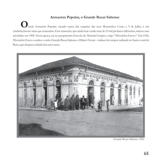 Armazém Popular, o Grande Bazar Saltense
Oatual Armazém Popular, situado numa das esquinas das ruas Monsenhor Couto e 9 de Julho, é um
estabelecimento mais que centenário. Esse armazém, que ainda hoje vende mais de 10 mil produtos diferentes, iniciou suas
atividades em 1908. Nessa época, era seu proprietário Estevão de Almeida Campos, vulgo “Nhozinho Estevo”. Em 1926,
Nhozinho Estevo vendeu o então Grande Bazar Saltense a Hilário Ferrari – italiano há tempos radicado no bairro rural do
Buru,quechegara à cidadedoisanos antes.
65
Grande Bazar Saltense, 1926.
 