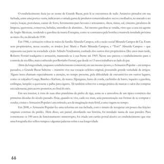 O estabelecimento fazia jus ao nome de Grande Bazar, pois lá se encontrava de tudo. Anúncios pintados em sua
fachada, entre uma porta e outra, indicavam a variada gama de produtos comercializados: secos e molhados, no atacado e no
varejo; louças, porcelanas, camas de ferro, ferramentas para lavoura e artesanatos, óleos, tintas, cal, cimento, produtos de
limpeza, querosene, conservas, bebidas, utensílios de alumínio... Até mesmo gasolina se vendia, visto que a casa era agente
da Anglo-Mexican, vendendo a gasolina da marca Energina, como se constatava pela bomba a manivela instalada próxima
ao meio-fio,na décadade1930.
Em 1946, o armazém voltou às mãos da família Almeida Campos, sob a razão social Miranda Campos & Cia. Eram
seus proprietários, nessa ocasião, os irmãos José Maria e Paulo Miranda Campos, e “Totó” Almeida Campos – que
repassaria sua parte na sociedade a João Arlindo Vendramini, cunhado dos outros dois proprietários. Dez anos mais tarde,
Roberto Ferrari readquiriu o armazém, mantendo-se à sua frente até 1969. Nesse ano passou o estabelecimento para o
controledeseufilho,maisconhecidopor Bertinho Ferrari,quedesdeos13anos trabalhava ao lado do pai.
Além da longevidade, enquanto estabelecimento comercial, em um mesmo ponto, o Armazém Popular – em tempos
passados, o Grande Bazar Saltense – mantém viva sua vocação eclética original, possuindo grande variedade de artigos.
Alguns itens chamam especialmente a atenção, no tempo presente, pela dificuldade de encontrá-los em outros lugares,
como os calçados Conga, Bamba e Kichute, da marca Alpargatas; fumo de corda, cachimbo de barro, isqueiro a gasolina,
estilingue, lampião a querosene e palha para cigarro. Ali também sobrevive a antiga prática de marcar o valor das compras
emcadernetas,para acertoposterior,no final do mês.
Em seu interior, à vista de suas altas prateleiras de pinho de riga, sente-se a atmosfera de um típico comércio das
primeiras décadas do século passado. Hoje, quando se vive, cada vez mais, uma pasteurização nas formas de se comprar e
vender,visitaro ArmazémPopular éumestímulo,aos deimaginação maisfértil,a uma viagemno tempo.
Em 2008, o Armazém Popular fez uma reforma em sua fachada, com o intuito de recuperar um pouco das feições
originais externas do prédio. Além disso, um painel, abordando sua história, foi instalado numa de suas paredes. Para
comemorar os 100 anos de funcionamento ininterrupto, foi criado um cartão-postal alusivo ao estabelecimento que traz
umafotografiadosvelhostemposealgumaspalavrassobrea sualongevidade.
66
 
