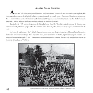 A antiga Rua de Campinas
Aatual Rua 9 de Julho, num passado remoto, era popularmente chamada de Rua ou Estrada de Campinas, pois
cortava a então pequena vila de Salto de sul a norte, desembocando na estrada rumo a Campinas. Oficialmente, chamou-se
Rua 15 de Novembro, desde a Proclamação da República até 1910, quando seu nome foi alterado para Rua Rui Barbosa, em
referênciaa umdospolíticosbrasileirosdemaior destaqueno início do séculoXX.
Em junho de 1935, um ato do prefeito de Salto, Lafayette Brasil de Almeida, trocando o nome de algumas ruas
centrais da cidade, rebatizou a popular Rua de Campinas como Rua 9 de Julho, em alusão à Revolução Constitucionalista de
1932.
Ao longo de sua história, a Rua 9 de Julho figurou sempre como uma das principais vias públicas de Salto. Comércios
tradicionais situavam-se ao longo desta via, como bares, casas de secos e molhados, a primeira delegacia e cadeia e as
primeiras farmácias da cidade. A Rua 9 era também o trajeto rotineiro dos cortejos fúnebres, que a subiam em direção ao
Cemitérioda Saudade,na Vila Nova.
68
Festa em comemoração ao fim da II Guerra Mundial, no Largo Paula Souza, 1945.
 
