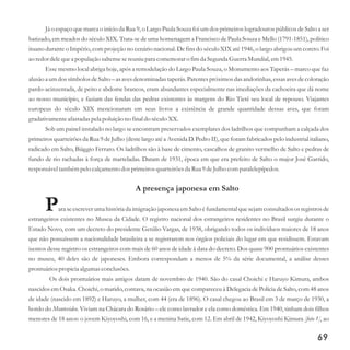 Já o espaço que marca o início da Rua 9, o Largo Paula Souza foi um dos primeiros logradouros públicos de Salto a ser
batizado, em meados do século XIX. Trata-se de uma homenagem a Francisco de Paula Souza e Mello (1791-1851), político
ituano durante o Império, com projeção no cenário nacional. De fins do século XIX até 1946, o largo abrigou um coreto. Foi
ao redordelequea população saltensesereuniupara comemoraro fimda SegundaGuerraMundial,em1945.
Esse mesmo local abriga hoje, após a remodelação do Largo Paula Souza, o Monumento aos Taperás – marco que faz
alusão a umdos símbolos deSalto – as avesdenominadas taperás.Parentespróximosdas andorinhas,essasavesdecoloração
pardo-acinzentada, de peito e abdome brancos, eram abundantes especialmente nas imediações da cachoeira que dá nome
ao nosso município, e faziam das fendas das pedras existentes às margens do Rio Tietê seu local de repouso. Viajantes
europeus do século XIX mencionaram em seus livros a existência de grande quantidade dessas aves, que foram
gradativamenteafastadas pela poluição no final do séculoXX.
Sob um painel instalado no largo se encontram preservados exemplares dos ladrilhos que compunham a calçada dos
primeiros quarteirões da Rua 9 de Julho (deste largo até a Avenida D. Pedro II), que foram fabricados pelo industrial italiano,
radicado em Salto, Biággio Ferraro. Os ladrilhos são à base de cimento, cascalhos de granito vermelho de Salto e pedras de
fundo de rio rachadas à força de marteladas. Datam de 1931, época em que era prefeito de Salto o major José Garrido,
responsáveltambémpelo calçamentodosprimeirosquarteirõesda Rua 9deJulho comparalelepípedos.
A presença japonesa em Salto
Para se escrever uma história da imigração japonesa em Salto é fundamental que sejam consultados os registrosde
estrangeiros existentes no Museu da Cidade. O registro nacional dos estrangeiros residentes no Brasil surgiu durante o
Estado Novo, com um decreto do presidente Getúlio Vargas, de 1938, obrigando todos os indivíduos maiores de 18 anos
que não possuíssem a nacionalidade brasileira a se registrarem nos órgãos policiais do lugar em que residissem. Estavam
isentos desse registro os estrangeiros com mais de 60 anos de idade à data do decreto. Dos quase 900 prontuários existentes
no museu, 40 deles são de japoneses. Embora correspondam a menos de 5% da série documental, a análise desses
prontuáriospropicia algumasconclusões.
Os dois prontuários mais antigos datam de novembro de 1940. São do casal Choichi e Haruyo Kimura, ambos
nascidos em Osaka. Choichi, o marido, contava, na ocasião em que compareceu à Delegacia de Polícia de Salto, com 48 anos
de idade (nascido em 1892) e Haruyo, a mulher, com 44 (era de 1896). O casal chegou ao Brasil em 3 de março de 1930, a
bordo do Montevideo. Viviam na Chácara do Rosário – ele como lavrador e ela como doméstica. Em 1940, tinham dois filhos
menores de 18 anos: o jovem Kiyoyoshi, com 16, e a menina Satie, com 12. Em abril de 1942, Kiyoyoshi Kimura [foto 1], ao
69
 