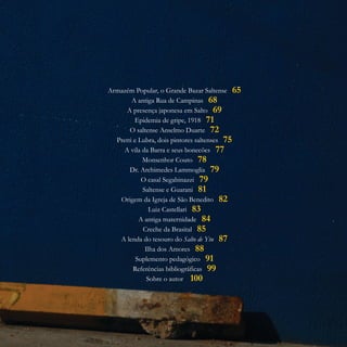 Armazém Popular, o Grande Bazar Saltense
A antiga Rua de Campinas
A presença japonesa em Salto
Epidemia de gripe, 1918
O saltense Anselmo Duarte
Pretti e Lubra, dois pintores saltenses
A vila da Barra e seus bonecões
Monsenhor Couto
Dr. Archimedes Lammoglia
O casal Segabinazzi
Saltense e Guarani
Origem da Igreja de São Benedito
Luiz Castellari
A antiga maternidade
Creche da Brasital
A lenda do tesouro do Salto de Ytu
Ilha dos Amores
Suplemento pedagógico
Referências bibliográficas
Sobre o autor
65
68
69
71
72
75
77
78
79
79
81
82
83
84
85
87
88
91
99
100
 