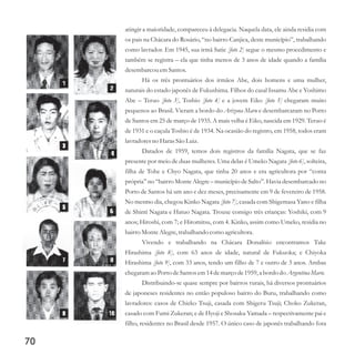 atingir a maioridade, compareceu à delegacia. Naquela data, ele ainda residia com
os pais na Chácara do Rosário, “no bairro Canjica, deste município”, trabalhando
como lavrador. Em 1945, sua irmã Satie [foto 2] segue o mesmo procedimento e
também se registra – ela que tinha menos de 3 anos de idade quando a família
desembarcouemSantos.
Há os três prontuários dos irmãos Abe, dois homens e uma mulher,
naturais do estado japonês de Fukushima. Filhos do casal Issamu Abe e Yoshimo
Abe – Teruo [foto 3], Toshio [foto 4] e a jovem Eiko [foto 5] chegaram muito
pequenos ao Brasil. Vieram a bordo do Arizona Maru e desembarcaram no Porto
de Santos em 25 de março de 1935. A mais velha é Eiko, nascida em 1929. Teruo é
de 1931 e o caçula Toshio é de 1934. Na ocasião do registro, em 1958, todos eram
lavradoresno Haras São Luiz.
Datados de 1959, temos dois registros da família Nagata, que se faz
presente por meio de duas mulheres. Uma delas é Umeko Nagata [foto 6], solteira,
filha de Tohe e Chyo Nagata, que tinha 20 anos e era agricultora por “conta
própria” no “bairro Monte Alegre – município de Salto”. Havia desembarcado no
Porto de Santos há um ano e dez meses, precisamente em 9 de fevereiro de 1958.
No mesmo dia, chegou Kinko Nagata [foto 7], casada com Shigemasa Yano e filha
de Shinti Nagata e Hatuo Nagata. Trouxe consigo três crianças: Yoshiki, com 9
anos; Hiroshi, com 7; e Hiromitsu, com 4. Kinko, assim como Umeko, residia no
bairroMonteAlegre,trabalhando como agricultora.
Vivendo e trabalhando na Chácara Donalísio encontramos Take
Hirashima [foto 8], com 63 anos de idade, natural de Fukuoka; e Chiyoka
Hirashima [foto 9], com 33 anos, tendo um filho de 7 e outro de 3 anos. Ambas
chegaram ao PortodeSantos em14demarçode1959,a bordo do ArgentinaMaru.
Distribuindo-se quase sempre por bairros rurais, há diversos prontuários
de japoneses residentes no então populoso bairro do Buru, trabalhando como
lavradores: casos de Chieko Tsuji, casada com Shigeru Tsuji; Choko Zukeran,
casado com Fumi Zukeran; e de Hyoji e Shosaku Yamada – respectivamente pai e
filho, residentes no Brasil desde 1957. O único caso de japonês trabalhando fora
70
 