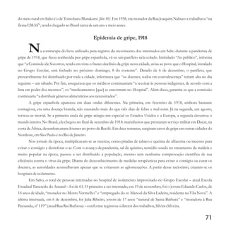 do meio rural em Salto é o de Tomoharu Murakami [foto 10]. Em 1958, era morador da Rua Joaquim Nabuco e trabalhava “na
firma EMAS”,tendochegado ao Brasilcercadeumano emeioantes.
Epidemia de gripe, 1918
Na contracapa do livro utilizado para registro do movimento dos internados em Salto durante a pandemia de
gripe de 1918, que ficou conhecida por gripe espanhola, vê-se um panfleto nela colado. Intitulado “Ao público”, informa
que “a Comissão de Socorros, tendo em vista o franco declínio da gripe nesta cidade, avisa ao povo que o Hospital, instalado
no Grupo Escolar, será fechado no próximo domingo, 8 do corrente”. Datado de 6 de dezembro, o panfleto, que
provavelmente foi distribuído por toda a cidade, informava que “os doentes, todos em convalescença” teriam alta no dia
seguinte – um sábado. Por fim, assegurava que os médicos continuariam “a receitar às pessoas indigentes, de acordo com a
lista em poder dos mesmos”, os “medicamentos [que] se encontram no Hospital”. Além disso, garantia-se que a comissão
continuaria“a distribuirgênerosalimentíciosaos necessitados”.
A gripe espanhola apareceu em duas ondas diferentes. Na primeira, em fevereiro de 1918, embora bastante
contagiosa, era uma doença branda, não causando mais do que três dias de febre e mal-estar. Já na segunda, em agosto,
tornou-se mortal. Se a primeira onda de gripe atingiu em especial os Estados Unidos e a Europa, a segunda devastou o
mundo inteiro. No Brasil, ela chegou no final de setembro de 1918: marinheiros que prestaram serviço militar em Dacar, na
costa da África,desembarcaramdoentesno porto de Recife. Em duas semanas, surgiramcasos de gripe em outrascidadesdo
Nordeste,emSão Paulo eno Rio deJaneiro.
Nos jornais da época, multiplicavam-se as receitas, como pitadas de tabaco e queima de alfazema ou incenso para
evitar o contágio e desinfetar o ar. Com o avanço da pandemia, sal de quinino, remédio usado no tratamento da malária e
muito popular na época, passou a ser distribuído à população, mesmo sem nenhuma comprovação científica de sua
eficiência contra o vírus da gripe. Diante do desconhecimento de medidas terapêuticas para evitar o contágio ou curar os
doentes, as autoridades aconselhavam apenas que se evitassem as aglomerações. A partir desse raciocínio, criaram-se os
hospitais deisolamento.
Em Salto, o total de pessoas internadas no hospital de isolamento improvisado no Grupo Escolar – atual Escola
Estadual Tancredo do Amaral – foi de 61. O primeiro a ser internado, em 19 de novembro, foi o jovem Eduardo Carlos, de
14 anos de idade, “morador no Morro Vermelho” e “empregado do sr. Manoel da Silva Ladeira, residente na Vila Nova”. A
última internada, em 6 de dezembro, foi Julia Ribeiro, jovem de 17 anos “natural de Santa Bárbara” e “moradora à Rua
Paysandu,nº119”(atualRua RuiBarbosa)–conformeregistrouo diretordostrabalhos,Silvino Silveira.
71
 