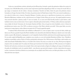 Lubra era o pseudônimo artístico adotado por José Roncoleta, formado a partir das primeiras sílabas dos nomes de
seus pais, Luiz e Brasília Roncoleta, um dos casais responsáveis pela fama adquirida por Salto no começo do século XX, no
que tange ao tratamento da dor ciática e doenças reumáticas. Nascido em Salto, Lubra fez parte das primeiras classes
formadas no Grupo Escolar de Salto. Foi aluno do professor José de Paula Santos desde 1916, com notável rendimento, e
teve aulas de violino com o maestro Zequinha Marques. Contudo, optou por se aperfeiçoar em pintura com o professor
Demétrio Blackman, residente em Itu, onde lecionou no Colégio Cesário Mota, por um ano. Na capital paulista montou
uma escola de desenho e pintura, tendo 17 anos na ocasião. Ao se casar com Lídia Novelli, mudou-se para Santos, onde
também montou uma escola de artes. Com os apoios oferecidos pelo jornal santista A Tribuna, realizou diversas exposições
nessa cidade do litoral. Entusiasta da Associação Santista de Belas Artes, da qual era sócio-fundador, esteve à frente da
presidência por muitos anos. Em 1969, ao adoecer, retornou a São Paulo, abrindo um ateliê. Voltou para Salto, sua terra
natal, pouco tempodepois,vindo a faleceremjaneirode1973numhospital da capital.
O saltense Flávio Pretti desde cedo trabalhou na Brasital S/A, como era típico entre os jovens de Salto, cidade que
deixou aos 20 anos, quando foi para São Paulo trabalhar como desenhista das Indústrias Matarazzo. Quatro anos mais tarde,
mudou-se para o Rio de Janeiro, empregando-se na Companhia América Fabril, onde desenvolveu padronagens para tecido.
Foi na então capital da República que completou seus estudos, no seio da Sociedade Brasileira de Belas Artes. Trabalhou
também no periódico carioca Diário de Notícias, produzindo caricaturas. Em 1940 retornou a São Paulo, onde instalou seu
ateliê denominado Publicidades Flavis, na Avenida Celso Garcia. Em meio aos temas de sua obra, Pretti possui algumas
criações sobre sua cidade natal. Os azulejos de Homens que Construíram Esta Cidade, criados em 1968, existentes no Complexo
Turístico da Cachoeira, constituem um exemplo. Neles estão representadas as figuras do indígena, do negro, do bandeirante,
do padre, do trabalhador rural e do operário fabril – num discurso que pretende integrar e nivelar a importância de grupos
sociais e momentos históricos distintos na constituição de sua cidade natal. Pretti esteve em Salto pela última vez em 1994,
falecendodoisanos depois.
76
 