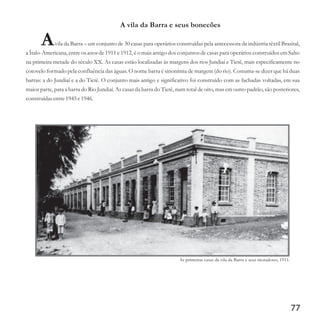 A vila da Barra e seus bonecões
Avila da Barra – um conjunto de 30 casas para operários construídas pela antecessora da indústria têxtil Brasital,
a Ítalo-Americana, entre os anos de 1911 e 1912, é o mais antigo dos conjuntos de casas para operários construídos em Salto
na primeira metade do século XX. As casas estão localizadas às margens dos rios Jundiaí e Tietê, mais especificamente no
cotovelo formado pela confluência das águas. O nome barra é sinonímia de margem (do rio). Costuma-se dizer que há duas
barras: a do Jundiaí e a do Tietê. O conjunto mais antigo e significativo foi construído com as fachadas voltadas, em sua
maior parte, para a barra do Rio Jundiaí. As casas da barra do Tietê, num total de oito, mas em outro padrão, são posteriores,
construídasentre1945e1946.
77
As primeiras casas da vila da Barra e seus moradores, 1911.
 