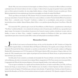 Desde 1960, com curtos momentos de interrupção nos últimos 20 anos, os bonecões do Bloco da Barra constituem
a principal marca do Carnaval saltense de todos os tempos. A ideia de fazer um grupo de grandes bonecos para desfilar
junto ao bloco partiu de membros de uma antiga família saltense, os Jorge. Contudo, foi posta em prática por Álvaro
Ribeiro,proprietáriodeuma carpintaria quefuncionava numgalpão nos fundosdo antigo HotelBrasil.
Álvaro, que faleceu em meados de 1990, durante 30 anos, de maneira ininterrupta, dedicou-se a criar bonecões nos
meses que antecediam o Carnaval. No início, Álvaro teve como auxiliares os vizinhos Vicente Girardi, Wilson Cazzamatta e
Pedro Alves – conhecido como “Cascudo”. Conforme a tradição foi se consolidando, outras pessoas se tornaram
incentivadoras desse trabalho: Manoel Dantas, Mário Effori e os ex-prefeitos Jesuíno Ruy, Josias Costa Pinto e Pilzio Di
Lelli.
No Carnaval de 1991, o primeiro após a morte de Álvaro Ribeiro, seu filho Francisco – popularmente conhecido por
“Tico Boca”, também já falecido – teve a iniciativa de continuar a criar os bonecões para o desfile de rua, o que perdurou por
algum tempo. Era intenção do descendente do precursor dos bonecões manter a prática, iniciada por seu pai, senão na
família, ao menos no bairro. Hoje, a tradição é mantida por iniciativa da Prefeitura de Salto, que contrata artistas
especialmentepara criarosbonecões,desde2005,erealizaumbaile popular nas imediaçõesda Barra.
Monsenhor Couto
João da Silva Couto nasceu na Fazenda da Graça, em Itu, em 8 de dezembro de 1887. Estudou no Colégio São
Luiz, também naquela cidade, e no Seminário Menor de Pirapora do Bom Jesus. Em seguida, cursou teologia e filosofia no
Seminário Provincial de São Paulo, ordenando-se sacerdote em dezembro de 1916. Foi nomeado coadjutor em Bragança
Paulista (SP) e lá permaneceu até 1919. Em janeiro de 1920 foi para Cabreúva (SP), como pároco. Chegou a Salto em 31 de
janeiro de 1926, tomando posse como vigário da paróquia de Nossa Senhora do Monte Serrat, na qual permaneceu por
maisde44anos,atéa suamorte.
Em Salto, João Couto estimulou as atividades da Sociedade São Vicente de Paulo e do Círculo Católico. Em 1928,
sob sua liderança, deu início à construção da nova Igreja Matriz, inaugurada em 1936. Nesse mesmo ano trouxe para Salto a
Congregação dasFilhasdeSão Josépara dirigiremo Externato Sagrada Família, o hoje tradicionalColeginho.
Com seu apoio concluíram-se as capelas de Nossa Senhora das Neves, no bairro rural do Buru, em 1938, e de Nossa
Senhora da Oropa, no mesmo bairro, em 1946. Também nesse ano fundou o Círculo Operário de Salto e incentivou a
criação do jornal a ele ligado, O Trabalhador, que existiu por várias décadas. A Capela de Santo Antônio, no bairro Guaraú, e a
Igreja de São Benedito, na Vila Nova, foram também iniciativas do padre na década de 1950. Quando completou 50 anos de
78
 