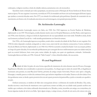 ordenação,o religiosorecebeuo títulodecidadão saltense,juntamentecomo demonsenhor.
Sacerdote muito estimado por toda a população, sua presença junto à Paróquia de Nossa Senhora do Monte Serrat
marcou época. No ano seguinte à sua morte, ocorrida em 1970, foi instalado um busto em sua homenagem defronte à igreja
que ajudara a construir décadas antes. Em 1973, seu túmulo foi reelaborado pela prefeitura. Quando do centenário de seu
nascimento,emfrentea ele,foi realizada uma missaemsuahomenagem,comgrandepresençadefiéis.
Dr. Archimedes Lammoglia
Archimedes Lammoglia nasceu em Salto, em 1920. Em 1942 ingressou na Escola Paulista de Medicina,
diplomando-se em 1947. Proctologista, residiu durante muitos anos no Hospital Matarazzo, em São Paulo, onde ingressou
em 1938, como faxineiro, e chegou à chefia do departamento de sua especialidade anos mais tarde. Trabalhou ainda, desde
suaformatura,na Santa Casa deItu–onde atendiagratuitamenteaos finais desemana.
Em 1954, o dr. Lammoglia ingressou na política, sendo eleito vereador da cidade de São Paulo no ano seguinte. Em
1958 foi eleito deputado estadual, reelegendo-se várias vezes, num total de sete eleições consecutivas. Cursou também a
Escola de Direito de Niterói, diplomando-se em 1960. Em 1964 foi secretário estadual da Saúde. Com sua atuação política
ao longo de quatro décadas, foi reconhecido publicamente por conseguir diversos melhoramentos para sua cidade natal, da
qual era notável defensor, bem como para outras cidades da região, nas quais era igualmente estimado. Archimedes
Lammoglia faleceuemSalto,em1996.A letrade“SaltoCanção”, o hino oficialda cidade,édesuaautoria.
O casal Segabinazzi
Acidade de Salto foi palco de uma forma específica de tratamento da ciática durante mais de 80 anos. Giuseppe
Segabinazzi e Doralice são considerados os pioneiros nessa prática. Ao chegar aqui no início do século XX, os Segabinazzi
montaram uma pensão, na atual Rua José Galvão, próxima da antiga estação ferroviária. Poucos anos após a chegada,
Giuseppe, o marido, passou a sofrer de contínuas dores, que inclusive impediam-no de andar.
Embora tentassem, os médicos de Salto não conseguiram aliviar o sofrimento do marido de Doralice. Ela, então,
decidiu recorrer a uma forma de tratamento com a qual tivera contato na Itália, em sua cidade natal, quando auxiliou um
médico que combatia a dor ciática utilizando determinada erva. Doralice, assim, incumbiu um amigo, seu conterrâneo, de
buscar algumas mudas de tal erva na Itália. Após algum tempo, o amigo trouxe, a bordo de um navio, três caixas com uma
Tratava-se de dor ciática. Essa
dor geralmente sente-se desde a parte posterior da coxa até a parte posterior da panturrilha, e pode se estender aos quadris e
aos pés.
79
 
