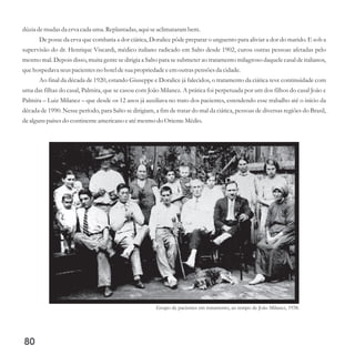 dúzia demudasda erva cada uma.Replantadas,aquiseaclimatarambem.
De posse da erva que combatia a dor ciática, Doralice pôde preparar o unguento para aliviar a dor do marido. E sob a
supervisão do dr. Henrique Viscardi, médico italiano radicado em Salto desde 1902, curou outras pessoas afetadas pelo
mesmo mal. Depois disso, muita gente se dirigia a Salto para se submeter ao tratamento milagroso daquele casal de italianos,
quehospedava seuspacientesno hoteldesuapropriedadeeemoutraspensõesda cidade.
Ao final da década de 1920, estando Giuseppe e Doralice já falecidos, o tratamento da ciática teve continuidade com
uma das filhas do casal, Palmira, que se casou com João Milanez. A prática foi perpetuada por um dos filhos do casal João e
Palmira – Luiz Milanez – que desde os 12 anos já auxiliava no trato dos pacientes, estendendo esse trabalho até o início da
década de 1990. Nesse período, para Salto se dirigiam, a fim de tratar do mal da ciática, pessoas de diversas regiões do Brasil,
dealgunspaísesdo continenteamericanoeatémesmodo OrienteMédio.
80
Grupo de pacientes em tratamento, ao tempo de João Milanez, 1938.
 