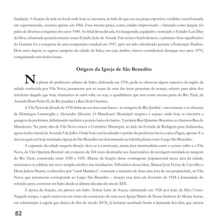 fundação. A fixação da sede no local onde hoje se encontra, ao lado do que era sua praça esportiva, vendida e transformada
em supermercado, ocorreu apenas em 1966. Essa mesma praça, como estádio improvisado – batizado como Juquiá, foi
palco de diversas conquistas dos anos 1940. Ao final dessa década, foi inaugurado, equipado e nomeado o Estádio Luiz Dias
da Silva, rebatizado posteriormente como Estádio João de Arruda. Em termos futebolísticos, o primeiro feito significativo
do Guarani foi a conquista de uma competição estadual em 1947, após ter sido oficializado perante a Federação Paulista.
Dois anos depois se sagrou campeão da cidade de Salto, em cujo âmbito obteve considerável destaque nos anos 1970,
conquistandoseistítuloslocais.
Origem da Igreja de São Benedito
Na planta do perímetro urbano de Salto, elaborada em 1936, pode-se observar alguns aspectos da região da
cidade conhecida por Vila Nova, justamente por se tratar de uma das áreas pioneiras do avanço urbano para além dos
arredores daquilo que hoje chamamos de centro velho, ou seja, o quadrilátero que tem como arestas parte do Rio Tietê, da
Avenida Dom PedroII,do Rio Jundiaí ea Rua 24deOutubro.
A Vila Nova da década de 1930 tinha na sua área mais baixa – às margens do Rio Jundiaí – um curtume e as chácaras
de Domingos Lammoglia e Alexandre Silvestre. O Matadouro Municipal ocupava o espaço onde hoje se encontra a
garagem da prefeitura, delimitando também a porção baixa do bairro. A própria Rua Quintino Bocaiúva se chamava Rua do
Matadouro. Na parte alta da Vila Nova estava o Cemitério Municipal, ao lado da Estrada de Rodagem para Indaiatuba,
agora trecho inicial da Avenida 9 de Julho. Onde hoje está localizado o prédio da prefeitura havia a caixa d'água, apenas. E a
áreana qualestáhoje instalada a IgrejadeSão Beneditoeradenominada na referidaplanta como Largo São Benedito.
A expansão da cidade naquela direção deve-se à construção, numa área intermediária entre o centro velho e a Vila
Nova, da Vila Operária Brasital: um conjunto de 244 casas destinadas aos funcionários da tecelagem instalada às margens
do Rio Tietê, construído entre 1920 e 1925. Diante da fixação desse contingente populacional nessa área da cidade,
tencionava-se edificar um novo templo católico nas imediações. Tributários dessa ideia, Manoel José Ferraz de Carvalho e
Dona Julieta Duarte, conhecidos por “casal Manduca”, tomaram a iniciativa de doar uma área de sua propriedade, na Vila
Nova, que justamente corresponde ao Largo São Benedito – doação esta feita em fevereiro de 1924 à Irmandade do
referidosanto,existenteemSalto desdeasúltimasdécadasdo séculoXIX.
À época da doação, era pároco em Salto Arthur Leite de Souza, substituído em 1926 por João da Silva Couto.
Naquele tempo, o apelo maior era em torno da construção de uma nova Igreja Matriz de Nossa Senhora do Monte Serrat,
em substituição à capela que datava de fins do século XVII, já bastante acanhada frente à demanda dos fiéis, que crescia
82
 
