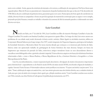 junto com a cidade. Assim, apesar da existência da intenção e do terreno, a edificação de uma igreja na Vila Nova ficara num
segundo plano. Mais de 20 anos se passariam até o lançamento da pedra fundamental, fato que se deu em 19 de dezembro de
1948. Desse dia até a celebração da primeira missa, passariam quase nove anos. Numa época de forte apelo do catolicismo na
cidade, diversas foram as campanhas e festas em prol da aquisição de material de construção para se erguer o novo templo,
projetado por João Scarano, somado ao trabalho voluntário de centenas de fiéis levantando paredes e colaborando nos mais
diversosserviços.
Luiz Castellari
Nascido em Salto, em 17 de abril de 1901, Luiz Castellari era filho do maestro Henrique Castellari e Luiza das
Chagas Castellari. Foi casado com Santina Castellari, com quem teve quatro filhos. Ao longo da vida, Luiz esteve atento aos
problemas de sua cidade natal, tendo destacada vivência social e artística. Muito ligado às atividades musicais, militou na
Corporação Musical Saltense por longo tempo. Em 1927, sendo integrante da Orquestra Itaguassu, participou da fundação
da Sociedade Instrutiva e Recreativa Ideal. Foi nessa mesma década que começou a se interessar pela história de Salto.
Iniciou então um apaixonado trabalho de garimpagem de fontes históricas das mais diversas. Sempre em busca de
fragmentos que tratassem do passado de Salto, entrevistou antigos moradores locais ou seus descendentes diretos e
vasculhou vasta bibliografia sobre o período colonial e imperial. Visitou diversos arquivos em busca de referências históricas
relacionadas a Salto – como o Museu Paulista, o Museu Republicano de Itu, o Instituto Histórico e Geográfico e a Cúria
MetropolitanadeSão Paulo.
Luiz foi, reconhecidamente, o maior responsável pela descoberta e divulgação de muitos documentos importantes
para a história local – especialmente os do final do século XVII e do início século XVIII, envolvendo a figura do fundador, o
capitão Antonio Vieira Tavares. O historiador saltense assim justificava seu intento: “Um povo sem história é um povo morto”. E ia
além: “Tomei a deliberação de compor este modesto livro, e não é meu intento apresentar uma obra histórico-literária, mas a verdadeira história de
Salto, para que o povo da minha terra ressurgisse dentre aqueles que a filosofia considerava mortos”. Luiz Castellari concluiu seus escritos
em1942,contudo,suaobra HistóriadeSalto apenas foi publicada postumamente,em1971.
83
 
