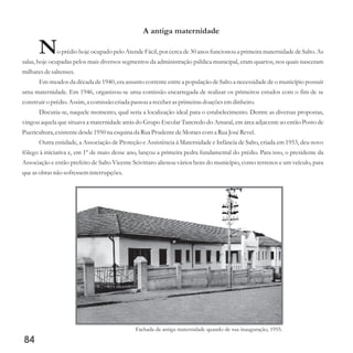 A antiga maternidade
No prédio hoje ocupado pelo Atende Fácil, por cerca de 30 anos funcionou a primeira maternidade de Salto. As
salas, hoje ocupadas pelos mais diversos segmentos da administração pública municipal, eram quartos, nos quais nasceram
milharesdesaltenses.
Em meados da década de 1940, era assunto corrente entre a população de Salto a necessidade de o município possuir
uma maternidade. Em 1946, organizou-se uma comissão encarregada de realizar os primeiros estudos com o fim de se
construiro prédio.Assim,a comissãocriadapassoua receberasprimeirasdoaçõesemdinheiro.
Discutia-se, naquele momento, qual seria a localização ideal para o estabelecimento. Dentre as diversas propostas,
vingou aquela que situava a maternidade atrás do Grupo Escolar Tancredo do Amaral, em área adjacente ao então Posto de
Puericultura,existentedesde1950na esquinada Rua PrudentedeMoraescoma Rua JoséRevel.
Outra entidade, a Associação de Proteção e Assistência à Maternidade e Infância de Salto, criada em 1953, deu novo
fôlego à iniciativa e, em 1º de maio desse ano, lançou a primeira pedra fundamental do prédio. Para isso, o presidente da
Associação e então prefeito de Salto Vicente Scivittaro alienou vários bens do município, como terrenos e um veículo, para
queasobras não sofresseminterrupções.
84
Fachada da antiga maternidade quando de sua inauguração, 1955.
 