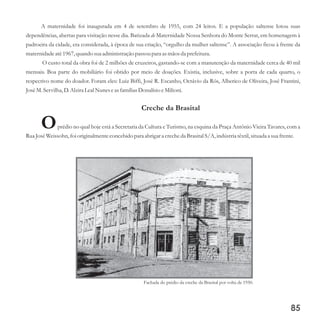 A maternidade foi inaugurada em 4 de setembro de 1955, com 24 leitos. E a população saltense lotou suas
dependências, abertas para visitação nesse dia. Batizada de Maternidade Nossa Senhora do Monte Serrat, em homenagem à
padroeira da cidade, era considerada, à época de sua criação, “orgulho da mulher saltense”. A associação ficou à frente da
maternidade até1967,quando suaadministraçãopassoupara asmãos da prefeitura.
O custo total da obra foi de 2 milhões de cruzeiros, gastando-se com a manutenção da maternidade cerca de 40 mil
mensais. Boa parte do mobiliário foi obtido por meio de doações. Existia, inclusive, sobre a porta de cada quarto, o
respectivo nome do doador. Foram eles: Luiz Biffi, José R. Escanho, Octávio da Rós, Alberico de Oliveira, José Frantini,
JoséM.Servilha, D.Alzira LealNuneseasfamílias Donalísio eMilioni.
Creche da Brasital
Oprédio no qual hoje está a Secretaria da Cultura e Turismo, na esquina da Praça Antônio Vieira Tavares, com a
Rua JoséWeissohn,foi originalmenteconcebidopara abrigara crecheda BrasitalS/A,indústriatêxtil,situadaa suafrente.
85
Fachada do prédio da creche da Brasital por volta de 1950.
 
