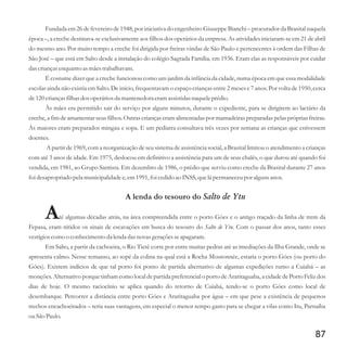 Fundada em 26 de fevereiro de 1948, por iniciativa do engenheiro Giuseppe Bianchi – procurador da Brasital naquela
época –, a creche destinava-se exclusivamente aos filhos dos operários da empresa. As atividades iniciaram-se em 21 de abril
do mesmo ano. Por muito tempo a creche foi dirigida por freiras vindas de São Paulo e pertencentes à ordem das Filhas de
São José – que está em Salto desde a instalação do colégio Sagrada Família, em 1936. Eram elas as responsáveis por cuidar
dascriançasenquantoasmãestrabalhavam.
É costume dizer que a creche funcionou como um jardim da infância da cidade, numa época em que essa modalidade
escolar ainda não existia em Salto. De início, frequentavam o espaço crianças entre 2 meses e 7 anos. Por volta de 1950, cerca
de120criançasfilhas dosoperáriosda mantenedoraeramassistidasnaqueleprédio.
Às mães era permitido sair do serviço por alguns minutos, durante o expediente, para se dirigirem ao lactário da
creche, a fim de amamentar seus filhos. Outras crianças eram alimentadas por mamadeiras preparadas pelas próprias freiras.
Às maiores eram preparados mingau e sopa. E um pediatra consultava três vezes por semana as crianças que estivessem
doentes.
A partir de 1969, com a reorganização de seu sistema de assistência social, a Brasital limitou o atendimento a crianças
com até 3 anos de idade. Em 1975, deslocou em definitivo a assistência para um de seus chalés, o que durou até quando foi
vendida, em 1981, ao Grupo Santista. Em dezembro de 1986, o prédio que serviu como creche da Brasital durante 27 anos
foi desapropriado pela municipalidadee,em1991,foi cedidoao INSS,quelá permaneceupor algunsanos.
A lenda do tesouro do Salto de Ytu
Até algumas décadas atrás, na área compreendida entre o porto Góes e o antigo traçado da linha de trem da
Fepasa, eram nítidos os sinais de escavações em busca do tesouro do Salto de Ytu. Com o passar dos anos, tanto esses
vestígioscomo o conhecimentoda lenda das novasgeraçõesseapagaram.
Em Salto, a partir da cachoeira, o Rio Tietê corre por entre muitas pedras até as imediações da Ilha Grande, onde se
apresenta calmo. Nesse remanso, ao sopé da colina na qual está a Rocha Moutonnée, estaria o porto Góes (ou porto do
Góes). Existem indícios de que tal porto foi ponto de partida alternativo de algumas expedições rumo a Cuiabá – as
monções. Alternativo porquetinham como local de partida preferencialo porto de Araritaguaba, a cidade de Porto Feliz dos
dias de hoje. O mesmo raciocínio se aplica quando do retorno de Cuiabá, tendo-se o porto Góes como local de
desembarque. Percorrer a distância entre porto Góes e Araritaguaba por água – em que pese a existência de pequenos
trechos encachoeirados – teria suas vantagens, em especial o menor tempo gasto para se chegar a vilas como Itu, Parnaíba
ouSão Paulo.
87
 