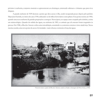 próximo à cachoeira, conjuntos musicais se apresentavam aos domingos, entretendo saltenses e visitantes que para cá se
dirigiam.
A grande enchente de 1929 destruiu a ponte que dava acesso à ilha, sendo recuperada pouco depois pelo prefeito
Major José Garrido, no início dos anos 1930, utilizando-se de trilhos ferroviários como pilares. Essa ponte resistiu até 1983,
quando uma nova enchente de grandes proporções a carregou. Nessa época, no espaço antes ocupado pelo chafariz, existia
um minizoológico. Quando da subida das águas, na enchente de 1983, os animais que ali estavam foram resgatados às
pressas. Em 1988, a Ilha dos Amores sofreu uma remodelação, assumindo os contornos externos vistos ainda hoje. Nessa
mesmaocasião,umanova pontedeacessofoi instalada – maisrobustaeresistenteà forçadas águas.
Vista do coreto e parte da Ilha dos Amores, tendo ao fundo a barragem de Porto Góes, c.1930.
89
 