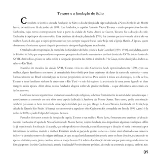 09
Tavares e a fundação de Salto
Considera-se como a data da fundação de Salto o dia da bênção da capela dedicada a Nossa Senhora do Monte
Serrat, ocorrida em 16 de junho de 1698. E o fundador, o capitão Antonio Vieira Tavares – então proprietário do sítio
Cachoeira, cujas terras correspondem hoje a parte da cidade de Salto. Antes de falecer, Tavares fez a doação do sítio
Cachoeira à capela por ele construída. E na escritura de doação, datada de 1700, fez constar que era vontade dele e de sua
mulher, Maria Leite, que a capela permanecesse para sempre naquele local, onde hoje está a Igreja Matriz. À época, quem
observasseo horizontea partirdaqueleponto teriavistaprivilegiadapara a cachoeira.
O trabalho de recuperação da memória do fundador de Salto coube a Luiz Castellari [1901-1948], autodidata, autor
de História de Salto, que empreendeu competente pesquisa decifrando manuscritos do final do século XVII e início do século
XVIII. Antes disso, pouco se sabia sobre a ocupação pioneira das terras à direita do Ytu Guaçu, nome dado pelos índios ao
saltono Rio Tietê.
Nascido em meados do século XVII, Tavares vivia no sítio Cachoeira desde aproximadamente 1690, com sua
mulher, alguns familiares e escravos. A propriedade fora obtida por duas escrituras de datas de cartas de sesmarias – uma
forma existente no Brasil colonial para se tornar proprietário de terras. Para assistir à missa aos domingos, na vila de Itu,
Tavares e seus familiares tinham de atravessar o Rio Tietê – e não há registro da existência de uma ponte ligando as duas
margens nessa época. Além disso, nosso fundador alegava sofrer de grande moléstia – o que dificultava ainda mais seu
deslocamento.
Com base nesses argumentos, somados à sua devoção religiosa, solicitou formalmente às autoridades católicas que o
autorizassem a construir em seu sítio uma capela dedicada à Senhora do Monte Serrat. Para tanto, pediu autorização
também para usar os bens móveis de uma capela fundada por seu pai, Diogo da Costa Tavares, localizada em Cotia, hoje
cidade da Grande São Paulo. A licença para construir a capela no sítio Cachoeira foi concedida em fins de 1696 e, em 16 de
junho de1698,o padreFelipedeCampos a benzeu.
Passados dois anos e meio da bênção da capela, Tavares e sua mulher, Maria Leite, firmaram uma escritura de doação
do sítio Cachoeira à Capela de Nossa Senhora do Monte Serrat, recém-fundada, mas impunham algumas condições. Além
da já mencionada localização da capela, que não poderia ser alterada, especificaram que a doação só seria consumada por
falecimento de ambos, marido e mulher. Doariam ainda as peças de gentio da terra – como eram chamados os escravos
índios – e demais escravos de origem africana. A casa na qual residiam também estaria entre os bens doados, excetuando-se
apenas dinheiro, ouro, prata, cavalos, armas e roupa branca. E é sobre a localização dessa casa que paira um grande mistério.
Em que ponto do sítio Cachoeira ela estaria localizada? Possivelmente próxima de onde se construiu a capela, embora não
 