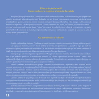Educação patrimonial
Como conhecer e respeitar a história da cidade
Os patrimônios da cidade
A sugestão pedagógica neste livro é composta de várias intervenções escritas, lúdicas e vivenciais para proporcionar
reflexões envolvendo educação patrimonial. Realizadas em sala de aula e em espaços externos de relevância para o
aprendizado em questão, a proposta consiste construir um registro dessa descoberta feita pelas crianças e adolescentes em
formato de impressões e de fotografias que ajudem a contar a memória dos alunos, das famílias, do bairro e da cidade. O
principal objetivo pretende que os alunos “vejam” os espaços já conhecidos com olhos de pertencimento e respeito,
preservando toda a memória ali contida, compreendendo, assim, que o patrimônio é o conjunto de bens que se deixa de
herançapara asgeraçõesfuturas.
Memóriaétudo aquilo quelembramos.Étudo oquefazcomquelembremos:ospapéis,osinstrumentos,osobjetos,asmúsicas,oslugares...
Os lugares de memória, que nos fazem lembrar a história, são patrimônios. O passado é algo que pode ser
reconstruído apenas parcialmente, em pedacinhos. Um 'bem' material, um objeto ou um lugar que nos remete à memória da
cidadenão reconstróio passado,pois faltamassensaçõeseos conflitosqueali existiram.
Então para que servem os lugares e os patrimônios? Para preservar a nossa memória. A memória de uma sociedade é
tudo o que podemos preservar: os testemunhos materiais e a cultura, expressa nas “formas de fazer”, como a festa
tradicional da cidade ou os costumes religiosos de uma comunidade. A memória é viva, e acontece o tempo todo, como por
exemplo,quando fazemosummacarrão igualao quea nossa avó fazia.
História e memória se complementam, porque a história é o conhecimento e a organização dessa memória. Mas, ter
memória nem sempre é ter consciência da história. Uma pessoa que não tenha consciência da história achará uma “casinha”
tombada como patrimônio histórico e cultural “bonitinha”, apenas. Ter consciência histórica é olhar para um lugar de
memória, como essa “casinha,” e ver os silêncios e os conflitos que ocorreram naquele local. Os patrimônios de uma cidade
não são simplespontos turísticoseprecisamserestudadoscomo umlugarvivo dememóriada sociedade.
Devemos lembrar de que parte pequena do passado ficou registrada em objetos de cultura. Grande parte da memória
corresponde a ausências de informações, perdas, exclusões, a tudo que não foi registrado, por não fazer parte da história que
interessava a quemestava no poder,no passado.
Trabalhar a história da cidade, seus patrimônios materiais e imateriais, individuais e coletivos, é uma proposta de
construção de conhecimentos que será determinante na formação de crianças e adolescentes, impactando diretamente a
identidadeea preservação desseslocaisdememória,quepassam a tersignificadoesentidopara osalunos.
92
 