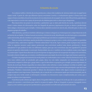 A história da escola
Ao conhecer melhor a história da escola, professores e alunos têm condições de valorizar ainda mais seu papel neste
espaço social. A partir do valor que diferentes épocas associaram à escola e o conhecimento quanto à forma como seus
espaços foram concebidos, há um favorecimento do reconhecimento de seu papel e do seu valor. Dessa forma, aprendemos
a darimportância a escolacomo espaçodepromoção da cidadania para todosos alunos quea frequentam.
Para desenvolver um projeto de memórias e patrimônios que se inicie pela história da escola, o professor deverá
reunir o maior número de informações sobre ela: biografia de patronos, depoimentos de pais, ex-alunos e profissionais,
fotos antigas e documentos, por exemplo. A leitura desse material ocorrerá em sala de aula, oferecido para os alunos em
pequenosgruposdetrabalho.
Além da leitura, o professor também solicitará que os alunos coloquem sua vivência pessoal e a importância da escola
na história da sua família. O debate buscará reconstruir a história da escola, identificando sua relevância para a comunidade
onde estáinserida,alémdeconsiderarosprincipais problemas queencontrano cumprimentodeseupapel.
Tanto as versões individuais, aquelas produzidas em pequenos grupos, como a versão coletiva, podem ser guardadas
numa pasta única, onde iremos registrar a “história redescoberta” da escola. Após a leitura, pode-se propor uma conversa
sobre os seguintes assuntos: quais espaços promovem uma convivência saudável entre alunos, professores e demais
educadores? O que poderia ser feito nos diferentes espaços, para que essa convivência seja mais agradável? É possível
pensar em questões relacionadas à construção (luminosidade, área etc.) e também em suas condições atuais, como higiene
ou conservação? A partir dessa discussão já é possível pensar em alguns projetos de recuperação de espaços de convivência,
buscando soluçõessimplesque,no entanto,contribuiriampara a percepção da escolacomo lugarmais humano egeneroso.
Os dados da pesquisa da memória da escola podem ser confrontados com a versão oficial da história da escola. Um
novo texto coletivo pode ser produzido pelo grupo, dessa vez com dados amparados em documentos oficiais. É
interessante comparar as ideias que o grupo tinha e o que foi descoberto na pesquisa, por exemplo: pessoas importantes na
história da escola que ficaram esquecidas nos relatos; dados sobre reformas e outras mudanças ocorridas no prédio e que
não haviam sido citadas; eventos importantes queaconteceramna escola ou quea mesma tenha participado e quenão foram
lembrados. Também é interessante perceber o silêncio dos documentos oficiais sobre alguns eventos ou pessoas que o
grupo reconhece como importantes. Na produção, não se trata de dar voz unicamente àquilo que está documentado, mas de
compor uma nova versão aonde as informações veiculadas nos documentos sejam complementadas por outras, que o
grupo reconhececomo importantes.
O professor pode solicitar que alguns alunos fotografem diferentes espaços da escola que são ou que poderiam ser
espaços de encontro e convivência, para incluí-lo na pasta de registro. Pode-se fotografar as pessoas interagindo nesses
espaços,como tambémcaptarpontos problemáticos,quepoderiam sermelhorados pela iniciativa detodos.
93
 