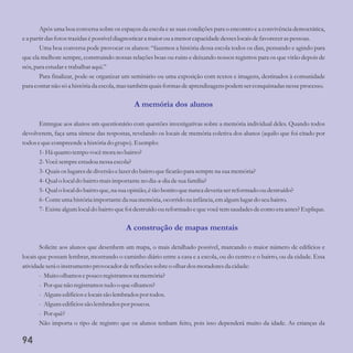 Após uma boa conversa sobre os espaços da escola e as suas condições para o encontro e a convivência democrática,
ea partirdas fotostrazidasépossíveldiagnosticara maior ou a menorcapacidadedesseslocaisdefavoreceraspessoas.
Uma boa conversa pode provocar os alunos: “fazemos a história dessa escola todos os dias, pensando e agindo para
que ela melhore sempre, construindo nossas relações boas ou ruins e deixando nossos registros para os que virão depois de
nós,para estudaretrabalhar aqui.”
Para finalizar, pode-se organizar um seminário ou uma exposição com textos e imagens, destinados à comunidade
para contarnão sóa históriada escola,mastambémquaisformasdeaprendizagenspodem serconquistadasnesseprocesso.
Entregue aos alunos um questionário com questões investigativas sobre a memória individual deles. Quando todos
devolverem, faça uma síntese das respostas, revelando os locais de memória coletiva dos alunos (aquilo que foi citado por
todosequecompreendea históriado grupo).Exemplo:
1-Há quantotempovocêmora no bairro?
2-Vocêsempreestudounessaescola?
3-Quaisos lugaresdediversãoelazerdo bairroqueficarãopara semprena suamemória?
4-Qualo local do bairromaisimportanteno dia-a-dia desuafamília?
5-Qualo local do bairroque,na suaopinião,étão bonito quenuncadeveriaserreformado ou destruído?
6-Conte umahistóriaimportanteda suamemória,ocorridona infância, emalgumlugardo seubairro.
7-Existealgumlocal do bairroquefoi destruído ou reformado equevocêtemsaudadesdecomo eraantes?Explique.
Solicite aos alunos que desenhem um mapa, o mais detalhado possível, marcando o maior número de edifícios e
locais que possam lembrar, mostrando o caminho diário entre a casa e a escola, ou do centro e o bairro, ou da cidade. Essa
atividadeseráo instrumentoprovocador dereflexõessobreo olhar dosmoradoresda cidade:
- Muitoolhamos epouco registramosna memória?
- Porquenão registramostudoo queolhamos?
- Algunsedifícioselocaissão lembradospor todos.
- Algunsedifíciossão lembradospor poucos.
- Porquê?
Não importa o tipo de registro que os alunos tenham feito, pois isso dependerá muito da idade. As crianças da
A memória dos alunos
A construção de mapas mentais
94
 