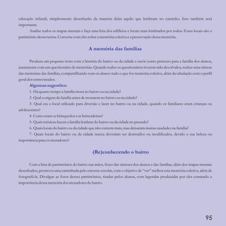 educação infantil, simplesmente desenharão da maneira delas aquilo que lembram no caminho. Isso também será
importante.
Analise todos os mapas mentais e faça uma lista dos edifícios e locais mais lembrados por todos. Esses locais são o
patrimônio dessaturma. Conversecomelessobrea memóriacoletiva ea preservação dessamemória.
Produza um pequeno texto com a história do bairro ou da cidade e envie como pretexto para a família dos alunos,
juntamente com um questionário de memórias. Quando todos os questionários tiverem sido devolvidos, realize uma síntese
das memórias das famílias, compartilhando com os alunos tudo o que for memória coletiva, além da tabulação com o perfil
geraldosentrevistados.
1-Há quantotempoa família mora no bairroouna cidade?
2-Qual a origemda família antesdemoraremno bairroouna cidade?
3- Qual era o local utilizado para diversão e lazer no bairro ou na cidade, quando os familiares eram crianças ou
adolescentes?
4-Como eramosbrinquedoseasbrincadeiras?
5-Quaismúsicasfazema família lembrardo bairroou da cidadeno passado?
6-Quaislocaisdo bairroou da cidadequenão existemmais,masdeixarammuitassaudadesna família?
7- Quais locais do bairro ou da cidade nunca deveriam ser destruídos ou modificados, devido a sua beleza ou
importância para os moradores?
Com a lista de patrimônios do bairro nas mãos, fruto das sínteses dos alunos e das famílias, além dos mapas mentais
desenhados, promova uma caminhada pelo entorno escolar, com o objetivo de “ver” melhor esta memória coletiva, além de
fotografá-la. Divulgue as fotos desses patrimônios, tiradas pelos alunos, com legendas produzidas por eles contando a
importância dessamemóriados moradoresdo bairro.
A memória das famílias
Algumassugestões:
(Re)conhecendo o bairro
95
 