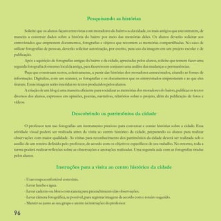 Pesquisando as histórias
Descobrindo os patrimônios da cidade
Instruções para a visita ao centro histórico da cidade
Solicite que os alunos façam entrevistas com moradores do bairro ou da cidade, os mais antigos que encontrarem, de
maneira a construir dados sobre a história do bairro por meio das memórias deles. Os alunos deverão solicitar aos
entrevistados que emprestem documentos, fotografias e objetos que recontem as memórias compartilhadas. No caso de
utilizar fotografias de pessoas, deverão solicitar autorização, por escrito, para uso da imagem em um projeto escolar e de
publicação.
Após a aquisição de fotografias antigas do bairro e da cidade, apreciadas pelos alunos, solicite que tentem fazer uma
segundafotografia do mesmolocal da antiga, para fazerememconjunto uma análise dasmudançasepermanências.
Peça que construam textos, coletivamente, a partir das histórias dos moradores entrevistados, citando as fontes de
informação. Digitalize, com um scanner, as fotografias e os documentos que os entrevistados emprestaram e as que eles
tiraram.Essasimagensserãoinseridasno textosproduzidos pelosalunos.
A criação de um blog é uma maneira eficiente para socializar as memórias dos moradores do bairro, publicar os textos
diversos dos alunos, expressos em opiniões, poesias, narrativas, relatórios sobre o projeto, além da publicação de fotos e
vídeos.
O professor tem nas fotografias um instrumento precioso para conversar e contar histórias sobre a cidade. Essa
atividade visual poderá ser realizada antes da visita ao centro histórico da cidade, preparando os alunos para realizar
observações com maior qualidade. As visitas para reconhecimento dos patrimônios da cidade deverá ser realizada sob o
auxílio de um roteiro definido pelo professor, de acordo com os objetivos específicos de seu trabalho. No retorno, toda a
turma poderá realizar reflexões sobre as observações e anotações realizadas. Uma segunda aula com as fotografias tiradas
pelosalunos.
-Usarroupa confortávelcomtênis.
-Levarlancheeágua.
-Levarcaderno ou bloco comcanetapara preenchimento dasobservações.
-Levarcâmerafotográfica,sepossível,para registrarimagensdeacordo como roteirosugerido.
-Manter-sejuntoao seugrupo eatentoàsinstruçõesdo professor.
96
 