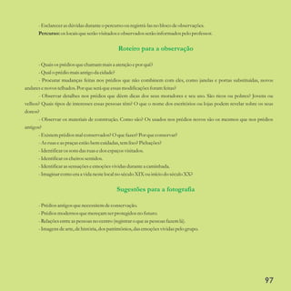 -Esclarecerasdúvidasduranteo percursoouregistrá-lasno bloco deobservações.
Percurso:oslocaisqueserãovisitadoseobservados serãoinformados pelo professor.
-Quaisos prédiosquechamam maisa atençãoepor quê?
-Qualo prédiomais antigo da cidade?
- Procurar mudanças feitas nos prédios que não combinem com eles, como janelas e portas substituídas, novos
andaresenovostelhados.Porqueseráqueessasmodificaçõesforam feitas?
- Observar detalhes nos prédios que dêem dicas dos seus moradores e seu uso. São ricos ou pobres? Jovens ou
velhos? Quais tipos de interesses essas pessoas têm? O que o nome dos escritórios ou lojas podem revelar sobre os seus
donos?
- Observar os materiais de construção. Como são? Os usados nos prédios novos são os mesmos que nos prédios
antigos?
-Existemprédiosmal conservados? O quefazer?Porqueconservar?
-Asruaseaspraçasestãobemcuidadas,temlixo? Pichações?
-Identificaros sonsdas ruasedosespaçosvisitados.
-Identificaros cheirossentidos.
-Identificarassensaçõeseemoçõesvividasdurantea caminhada.
-Imaginar como eraa vida nestelocal no séculoXIXou início do séculoXX?
-Prédiosantigosquenecessitemdeconservação.
-Prédiosmodernos quemereçamserprotegidosno futuro.
-Relaçõesentreaspessoasno centro(registraro queaspessoasfazemlá).
-Imagensdearte,dehistória,dospatrimônios,das emoçõesvividaspelo grupo.
Roteiro para a observação
Sugestões para a fotografia
97
 