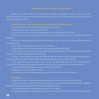 Trabalhando com os hinos e as bandeiras
OHino Nacional, oHino da Bandeira, oHino do EstadoeoHino deSalto:
Asbandeiras:
Para promover o reconhecimento e a compreensão dos símbolos que identificam a pátria, o estado ou a cidade, o
professor trabalhará os símbolos nacionais fundamentando a apropriação e o pertencimento das crianças com a história e a
identidadedo lugaronde mora.
1-Escutecomos alunos,para realizaro primeirocontato,apenas sonoro.
2-Perguntequemconhecea músicaou a letrado hino.
3-Escutenovamente,coma letrado hino disponívelpara os alunos acompanharem a música.
4- Discuta as ideias do hino, explique sobre a época em que foi criado, sobre o autor e se ainda possui o mesmo
significado.
5- Peça que os alunos procurem as palavras desconhecidas do hino, no dicionário, e explore profundamente uma
estrofepor semana.
6-Proponha queos alunos ilustremo hino emontemumpainel.
7-Setiverdisponívelumhino ilustrado,utilizecomascriançasainda não alfabetizadas.
8- Organize uma rotina para escutar o hino e cantá-lo. Em fase de aprendizado, diariamente, e depois de aprendido,
semanalmenteemalgumdia estipuladopara a escolatoda.
9- Ensine as regras básicas de respeito aos símbolos nacionais: postura corporal adequada, silêncio durante a
execuçãodos hinos,nempalmas ao final, a não serquea apresentaçãotenha sidoao vivo comartistas.
10- Na organização do projeto, inclua o hino dos times de futebol dos alunos, que deverá ser pesquisado e
compreendidotanto quantoos hinos pátrios,incluindo motivação,para compreendero aspectodepertencimento.
11-Organize umcoralpara seapresentarnas datascívicascomemorativas.
12-Organize umteatrocoma históriado hino.
13-Exploreosconceitoseideologias ambientais presentesno hino nacional eno hino da cidade.
1-Para fixaros desenhoseseussignificados,associebrasão,coresesímbolos coma históriada bandeira.
2- Faça com os alunos a bandeira nacional e da cidade, com mosaicos de materiais recicláveis, como tampinhas,
pedacinhos detodo tipo depapel eoutrosmateriaisquea criatividadeinventar.
3-Desenvolva métodosdedesenhos,pinturasecolagenscoma bandeira.
4-Na educaçãoinfantil, useo significadodascores,asformas geométricasecriebandeiras commassinha demodelar.
98
 