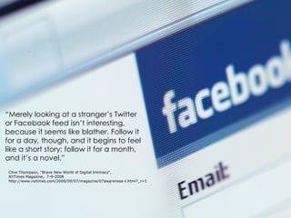 “Merely looking at a stranger’s Twitter
or Facebook feed isn’t interesting,
because it seems like blather. Follow it
for a day, though, and it begins to feel
like a short story; follow it for a month,
and it’s a novel.”
 Clive Thompson, “Brave New World of Digital Intimacy“,
 NYTimes Magazine, 7-9-2008
 http://www.nytimes.com/2008/09/07/magazine/07awareness-t.html?_r=1
 