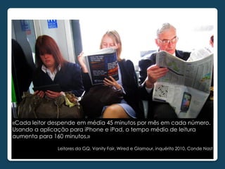 «Cada leitor despende em média 45 minutos por mês em cada número.
Usando a aplicação para iPhone e iPad, o tempo médio de leitura
aumenta para 160 minutos.»

              Leitores da GQ, Vanity Fair, Wired e Glamour, inquérito 2010, Conde Nast
 