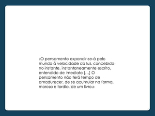 «O pensamento expandir-se-á pelo
mundo à velocidade da luz, concebido
no instante, instantaneamente escrito,
entendido de imediato […] O
pensamento não terá tempo de
amadurecer, de se acumular na forma,
morosa e tardia, de um livro.»
 