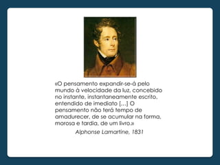 «O pensamento expandir-se-á pelo
mundo à velocidade da luz, concebido
no instante, instantaneamente escrito,
entendido de imediato […] O
pensamento não terá tempo de
amadurecer, de se acumular na forma,
morosa e tardia, de um livro.»
       Alphonse Lamartine, 1831
 