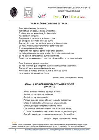 AGRUPAMENTO DE ESCOLAS GIL VICENTE
                                                             BIBLIOTECA ESCOLAR


                                                      Dar a Ver | Dar a                      




                        PARA ALÉM DA CURVA DA ESTRADA

         Para além da curva da estrada
         Talvez haja um poço, e talvez um castelo,
         E talvez apenas a continuação da estrada.
         Não sei nem pergunto.
         Enquanto vou na estrada antes da curva
         Só olho para a estrada antes da curva,
         Porque não posso ver senão a estrada antes da curva.
         De nada me serviria estar olhando para outro lado
         E para aquilo que não vejo.
         Importemo-nos apenas com o lugar onde estamos.
         Há beleza bastante em estar aqui e não noutra parte qualquer.
         Se há alguém para além da curva da estrada,
         Esses que se preocupem com o que há para além da curva da estrada.

         Essa é que é a estrada para eles.
         Se nós tivermos que chegar lá, quando lá chegarmos saberemos.
         Por ora só sabemos que lá não estamos.
         Aqui há só a estrada antes da curva, e antes da curva
         Há a estrada sem curva nenhuma.

                                                      Alberto Caeiro, Poesia (Assírio & Alvim)



                AFINAL, A MELHOR MANEIRA DE VIAJAR É SENTIR
                                 (EXCERTO)

               Afinal, a melhor maneira de viajar é sentir.
               Sentir tudo de todas as maneiras.
               Sentir tudo excessivamente,
               Porque todas as coisas são, em verdade, excessivas
               E toda a realidade é um excesso, uma violência,
               Uma alucinação extraordinariamente nítida
               Que vivemos todos em comum com a fúria das almas,
               O centro para onde tendem as estranhas forças centrífugas
               Que são as psiques humanas no seu acordo de sentidos.

                                          Álvaro de Campos, Poesia (Assírio & Alvim)

NOTA:
Estes e outros poemas de Fernando Pessoa farão parte de uma exposição intitulada O desejar poder
querer, patente no piso 3 da Escola Gil Vicente a partir do dia 21 de março, Dia Mundial da Poesia.

                 Biblioteca Escolar | Semana da Leitura | Portugal em errância: “o desejar poder querer”
   2
 