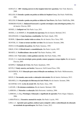 11
HAWLEY, C. 100+ winning answers to the toughest interview questions. New York: Barron’s,
2008.
HELLER, R. Entenda e ponha em prática as idéias de Stephen Covey. São Paulo: PubliFolha,
2001.
HELLER, R. Entenda e ponha em prática as idéias de Tom Peters. São Paulo: PubliFolha, 2000.
HERRERO FILHO, E. Balanced Scorecard e a gestão estratégica: uma abordagem prática. Rio
de Janeiro: Elsevier, 2005.
HESSEL, S. Indignai-vos! São Paulo: Leya, 2011.
HESSEL, S. & MORIN, E. O caminho da esperança. Rio de Janeiro: Bertrand, 2012.
HOLSINGER, E. Como funciona a multimídia. São Paulo: Quark, 1994.
HUBER, J. Quem deve mudar todas as coisas. Rio de Janeiro: Paz e Terra, 1985.
HUNTER, J.C. Como se tornar um líder servidor. Rio de Janeiro: Sextante, 2006.
INOUE, R. O caminho das pedras. São Paulo: Summus, 1995.
IOKOI, Z.M.G. O Brasil atual e a mundialização. São Paulo: Loyola, 1997.
IRIARTE, G. Neoliberalismo: sim ou não? São Paulo: Paulinas, 1995.
JORGE, B.H. Você existe: e todos ganham com isto. São Paulo: Redec, 1984.
JULIO, C.A. A arte da estratégia: pense grande, comece pequeno e cresça rápido. Rio de Janeiro:
Elsevier, 2005.
KEMPIS, T. Imitação de Cristo. São Paulo: Quadrante, 1995.
KEVIN, P. Study smarter, not harder. Vancouver: Self-Counsel Press, 1996.
KILPATRICK, W.H. Educação para uma civilização em mudança. São Paulo: Melhoramentos,
1974.
KHAN, S. Um mundo, uma escola: a educação reinventada. Rio de Janeiro: Intrínseca, 2013.
KRAMES, J.A. Os princípios de liderança de Jack Welch. Rio de Janeiro: Sextante, 2006.
KUJAWSKI. G.M. A crise do século XX. São Paulo: Ática, 1988.
LAJUGIE, J. Os sistemas econômicos. Rio de Janeiro: Bertrand, 1988.
LARROSA, J. Nietzsche e a educação. Belo Horizonte: Autêntica, 2004.
LARROSA, J. (Org.) Psicologia e Educação: o significado do aprender. Porto Alegre: Edipucrs,
2006.
LARRAÑAGA, I. Encontro: manual de oração. São Paulo: Loyola, 1993.
LIMA, L.C. Aprender para ganhar, conhecer para competir: sobre a subordinação da educação
na sociedade da aprendizagem. São Paulo: Cortez, 2012.
 