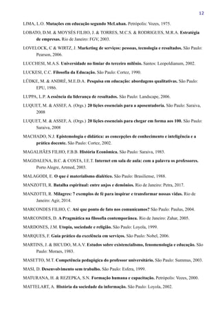 12
LIMA, L.O. Mutações em educação segundo McLuhan. Petrópolis: Vozes, 1975.
LOBATO, D.M. & MOYSÉS FILHO, J. & TORRES, M.C.S. & RODRIGUES, M.R.A. Estratégia
de empresas. Rio de Janeiro: FGV, 2003.
LOVELOCK, C & WIRTZ, J. Marketing de serviços: pessoas, tecnologia e resultados. São Paulo:
Pearson, 2006.
LUCCHESI, M.A.S. Universidade no limiar do terceiro milênio. Santos: Leopoldianum, 2002.
LUCKESI, C.C. Filosofia da Educação. São Paulo: Cortez, 1990.
LÜDKE, M. & ANDRÉ, M.E.D.A. Pesquisa em educação: abordagens qualitativas. São Paulo:
EPU, 1986.
LUPPA, L.P. A essência da liderança de resultados. São Paulo: Landscape, 2006.
LUQUET, M. & ASSEF, A. (Orgs.) 20 lições essenciais para a aposentadoria. São Paulo: Saraiva,
2008
LUQUET, M. & ASSEF, A. (Orgs.) 20 lições essenciais para chegar em forma aos 100. São Paulo:
Saraiva, 2008
MACHADO, N.J. Epistemologia e didática: as concepções de conhecimento e inteligência e a
prática docente. São Paulo: Cortez, 2002.
MAGALHÃES FILHO, F.B.B. História Econômica. São Paulo: Saraiva, 1983.
MAGDALENA, B.C. & COSTA, I.E.T. Internet em sala de aula: com a palavra os professores.
Porto Alegre, Artmed, 2003.
MALAGODI, E. O que é materialismo dialético. São Paulo: Brasiliense, 1988.
MANZOTTI, R. Batalha espiritual: entre anjos e demônios. Rio de Janeiro: Petra, 2017.
MANZOTTI, R. Milagres: 7 exemplos de fé para inspirar e transformar nossas vidas. Rio de
Janeiro: Agir, 2014.
MARCONDES FILHO, C. Até que ponto de fato nos comunicamos? São Paulo: Paulus, 2004.
MARCONDES, D. A Pragmática na filosofia contemporânea. Rio de Janeiro: Zahar, 2005.
MARDONES, J.M. Utopia, sociedade e religião. São Paulo: Loyola, 1999.
MARQUES, F. Guia prático da excelência em serviços. São Paulo: Nobel, 2006.
MARTINS, J. & BICUDO, M.A.V. Estudos sobre existencialismo, fenomenologia e educação. São
Paulo: Moraes, 1983.
MASETTO, M.T. Competência pedagógica do professor universitário. São Paulo: Summus, 2003.
MASI, D. Desenvolvimento sem trabalho. São Paulo: Esfera, 1999.
MATURANA, H. & REZEPKA, S.N. Formação humana e capacitação. Petrópolis: Vozes, 2000.
MATTELART, A. História da sociedade da informação. São Paulo: Loyola, 2002.
 
