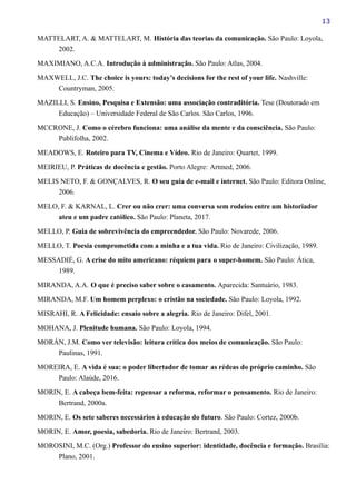 13
MATTELART, A. & MATTELART, M. História das teorias da comunicação. São Paulo: Loyola,
2002.
MAXIMIANO, A.C.A. Introdução à administração. São Paulo: Atlas, 2004.
MAXWELL, J.C. The choice is yours: today’s decisions for the rest of your life. Nashville:
Countryman, 2005.
MAZILLI, S. Ensino, Pesquisa e Extensão: uma associação contraditória. Tese (Doutorado em
Educação) – Universidade Federal de São Carlos. São Carlos, 1996.
MCCRONE, J. Como o cérebro funciona: uma análise da mente e da consciência. São Paulo:
Publifolha, 2002.
MEADOWS, E. Roteiro para TV, Cinema e Vídeo. Rio de Janeiro: Quartet, 1999.
MEIRIEU, P. Práticas de docência e gestão. Porto Alegre: Artmed, 2006.
MELIS NETO, F. & GONÇALVES, R. O seu guia de e-mail e internet. São Paulo: Editora Online,
2006.
MELO, F. & KARNAL, L. Crer ou não crer: uma conversa sem rodeios entre um historiador
ateu e um padre católico. São Paulo: Planeta, 2017.
MELLO, P. Guia de sobrevivência do empreendedor. São Paulo: Novarede, 2006.
MELLO, T. Poesia comprometida com a minha e a tua vida. Rio de Janeiro: Civilização, 1989.
MESSADIÉ, G. A crise do mito americano: réquiem para o super-homem. São Paulo: Ática,
1989.
MIRANDA, A.A. O que é preciso saber sobre o casamento. Aparecida: Santuário, 1983.
MIRANDA, M.F. Um homem perplexo: o cristão na sociedade. São Paulo: Loyola, 1992.
MISRAHI, R. A Felicidade: ensaio sobre a alegria. Rio de Janeiro: Difel, 2001.
MOHANA, J. Plenitude humana. São Paulo: Loyola, 1994.
MORÁN, J.M. Como ver televisão: leitura crítica dos meios de comunicação. São Paulo:
Paulinas, 1991.
MOREIRA, E. A vida é sua: o poder libertador de tomar as rédeas do próprio caminho. São
Paulo: Alaúde, 2016.
MORIN, E. A cabeça bem-feita: repensar a reforma, reformar o pensamento. Rio de Janeiro:
Bertrand, 2000a.
MORIN, E. Os sete saberes necessários à educação do futuro. São Paulo: Cortez, 2000b.
MORIN, E. Amor, poesia, sabedoria. Rio de Janeiro: Bertrand, 2003.
MOROSINI, M.C. (Org.) Professor do ensino superior: identidade, docência e formação. Brasília:
Plano, 2001.
 