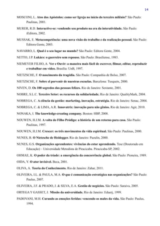 14
MOSCONI, L. Atos dos Apóstolos: como ser Igreja no início do terceiro milênio? São Paulo:
Paulinas, 2001.
MURER, R.D. Interactive-se: vendendo seu produto na era da interatividade. São Paulo:
iEditora, 2002.
MUSSAK, E. Metacompetência: uma nova visão do trabalho e da realização pessoal. São Paulo:
Editora Gente, 2003.
NAVARRO, L. Qual é o seu lugar no mundo? São Paulo: Editora Gente, 2004.
NETTO, J.P. Lukács: o guerreiro sem repouso. São Paulo: Brasiliense, 1983.
NIEMEYER FILHO, A. Ver e Ouvir: a maneira mais fácil de escrever, filmar, editar, reproduzir
e trabalhar em vídeo. Brasília: UnB, 1997.
NIETZSCHE, F. O nascimento da tragédia. São Paulo: Companhia de Bolso, 2007.
NIETZSCHE, F. Sobre el porvenir de nuestras escuelas. Barcelona: Tusquets, 2000.
NIVEN, D. Os 100 segredos das pessoas felizes. Rio de Janeiro: Sextante, 2001.
NOBRE, S.L.C. Terceiro Setor: os recursos da solidariedade. Rio de Janeiro: QualityMark, 2004.
NOBREGA, C. A ciência da gestão: marketing, inovação, estratégia. Rio de Janeiro: Senac, 2004.
NOBREGA, C. & LIMA, A.R. Innovatrix: inovação para não gênios. Rio de Janeiro: Agir, 2010.
NONAKA, I. The knowledge-creating company. Boston: HBP, 2008.
NOUWEN, H.J.M. A volta do Filho Pródigo: a história de um retorno para casa. São Paulo:
Paulinas, 1997.
NOUWEN, H.J.M. Crescer: os três movimentos da vida espiritual. São Paulo: Paulinas, 2000.
NUNES, B. O Nietzsche de Heidegger. Rio de Janeiro: Pazulin, 2000.
NUNES, G.S. Organizações aprendentes: vivências do estar aprendendo. Tese (Doutorado em
Educação) – Universidade Metodista de Piracicaba. Piracicaba-SP, 2002.
OHMAE, K. O poder da tríade: a emergência da concorrência global. São Paulo: Pioneira, 1989.
OIDA, Y. O ator invisível. Beca, 2001.
OLIVA, A. Teoria do Conhecimento. Rio de Janeiro: Zahar, 2011.
OLIVEIRA, I.L. & PAULA, M.A. O que é comunicação estratégica nas organizações? São Paulo:
Paulus, 2007.
OLIVEIRA, J.F. & PRADO, J. & SILVA, E.A. Gestão de negócios. São Paulo: Saraiva, 2005.
ORTEGA Y GASSET, J. Missão da universidade. Rio de Janeiro: Eduerj, 1999.
PADOVANI, M.H. Curando as emoções feridas: vencendo os males da vida. São Paulo: Paulus,
1994.
 