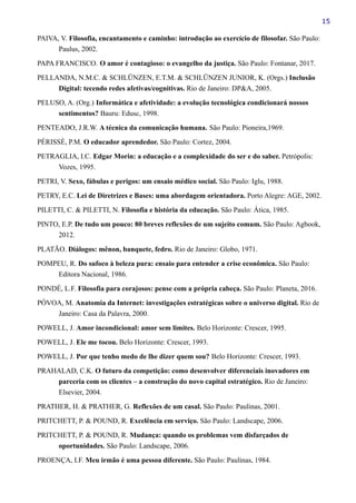 15
PAIVA, V. Filosofia, encantamento e caminho: introdução ao exercício de filosofar. São Paulo:
Paulus, 2002.
PAPA FRANCISCO. O amor é contagioso: o evangelho da justiça. São Paulo: Fontanar, 2017.
PELLANDA, N.M.C. & SCHLÜNZEN, E.T.M. & SCHLÜNZEN JUNIOR, K. (Orgs.) Inclusão
Digital: tecendo redes afetivas/cognitivas. Rio de Janeiro: DP&A, 2005.
PELUSO, A. (Org.) Informática e afetividade: a evolução tecnológica condicionará nossos
sentimentos? Bauru: Edusc, 1998.
PENTEADO, J.R.W. A técnica da comunicação humana. São Paulo: Pioneira,1969.
PÉRISSÉ, P.M. O educador aprendedor. São Paulo: Cortez, 2004.
PETRAGLIA, I.C. Edgar Morin: a educação e a complexidade do ser e do saber. Petrópolis:
Vozes, 1995.
PETRI, V. Sexo, fábulas e perigos: um ensaio médico social. São Paulo: Iglu, 1988.
PETRY, E.C. Lei de Diretrizes e Bases: uma abordagem orientadora. Porto Alegre: AGE, 2002.
PILETTI, C. & PILETTI, N. Filosofia e história da educação. São Paulo: Ática, 1985.
PINTO, E.P. De tudo um pouco: 80 breves reflexões de um sujeito comum. São Paulo: Agbook,
2012.
PLATÃO. Diálogos: mênon, banquete, fedro. Rio de Janeiro: Globo, 1971.
POMPEU, R. Do sufoco à beleza pura: ensaio para entender a crise econômica. São Paulo:
Editora Nacional, 1986.
PONDÉ, L.F. Filosofia para corajosos: pense com a própria cabeça. São Paulo: Planeta, 2016.
PÓVOA, M. Anatomia da Internet: investigações estratégicas sobre o universo digital. Rio de
Janeiro: Casa da Palavra, 2000.
POWELL, J. Amor incondicional: amor sem limites. Belo Horizonte: Crescer, 1995.
POWELL, J. Ele me tocou. Belo Horizonte: Crescer, 1993.
POWELL, J. Por que tenho medo de lhe dizer quem sou? Belo Horizonte: Crescer, 1993.
PRAHALAD, C.K. O futuro da competição: como desenvolver diferenciais inovadores em
parceria com os clientes – a construção do novo capital estratégico. Rio de Janeiro:
Elsevier, 2004.
PRATHER, H. & PRATHER, G. Reflexões de um casal. São Paulo: Paulinas, 2001.
PRITCHETT, P. & POUND, R. Excelência em serviço. São Paulo: Landscape, 2006.
PRITCHETT, P. & POUND, R. Mudança: quando os problemas vem disfarçados de
oportunidades. São Paulo: Landscape, 2006.
PROENÇA, I.F. Meu irmão é uma pessoa diferente. São Paulo: Paulinas, 1984.
 