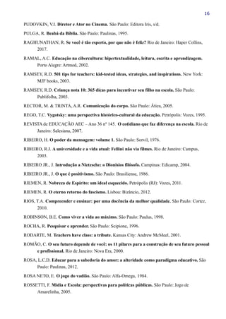 16
PUDOVKIN, V.I. Diretor e Ator no Cinema. São Paulo: Editora Iris, s/d.
PULGA, R. Beabá da Bíblia. São Paulo: Paulinas, 1995.
RAGHUNATHAN, R. Se você é tão esperto, por que não é feliz? Rio de Janeiro: Haper Collins,
2017.
RAMAL, A.C. Educação na cibercultura: hipertextualidade, leitura, escrita e aprendizagem.
Porto Alegre: Artmed, 2002.
RAMSEY, R.D. 501 tips for teachers: kid-tested ideas, strategies, and inspirations. New York:
MJF books, 2003.
RAMSEY, R.D. Criança nota 10: 365 dicas para incentivar seu filho na escola. São Paulo:
Publifolha, 2003.
RECTOR, M. & TRINTA, A.R. Comunicação do corpo. São Paulo: Ática, 2005.
REGO, T.C. Vygotsky: uma perspectiva histórico-cultural da educação. Petrópolis: Vozes, 1995.
REVISTA de EDUCAÇÃO AEC – Ano 36 nº 145. O cotidiano que faz diferença na escola. Rio de
Janeiro: Salesiana, 2007.
RIBEIRO, H. O poder da mensagem: volume 1. São Paulo: Sorvil, 1976.
RIBEIRO, R.J. A universidade e a vida atual: Fellini não via filmes. Rio de Janeiro: Campus,
2003.
RIBEIRO JR., J. Introdução a Nietzsche: o Dionisios filósofo. Campinas: Edicamp, 2004.
RIBEIRO JR., J. O que é positivismo. São Paulo: Brasiliense, 1986.
RIEMEN, R. Nobreza de Espírito: um ideal esquecido. Petrópolis (RJ): Vozes, 2011.
RIEMEN, R. O eterno retorno do fascismo. Lisboa: Bizâncio, 2012.
RIOS, T.A. Compreender e ensinar: por uma docência da melhor qualidade. São Paulo: Cortez,
2010.
ROBINSON, B.E. Como viver a vida ao máximo. São Paulo: Paulus, 1998.
ROCHA, R. Pesquisar e aprender. São Paulo: Scipione, 1996.
RODARTE, M. Teachers have class: a tribute. Kansas City: Andrew McMeel, 2001.
ROMÃO, C. O seu futuro depende de você: os 11 pilares para a construção de seu futuro pessoal
e profissional. Rio de Janeiro: Nova Era, 2000.
ROSA, L.C.D. Educar para a sabedoria do amor: a alteridade como paradigma educativo. São
Paulo: Paulinas, 2012.
ROSA NETO, E. O jogo do vadião. São Paulo: Alfa-Omega, 1984.
ROSSETTI, F. Mídia e Escola: perspectivas para políticas públicas. São Paulo: Jogo de
Amarelinha, 2005.
 