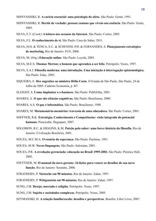 18
SHINYASHIKI, R. A carícia essencial: uma psicologia do afeto. São Paulo: Gente, 1991.
SHINYASHIKI, R. Heróis de verdade: pessoas comuns que vivem sua essência. São Paulo: Gente,
2005.
SILVA, E.T. (Cood.) A leitura nos oceanos da Internet. São Paulo: Cortez, 2003.
SILVA, F.L. O conhecimento de si. São Paulo: Casa do Saber, 2011.
SILVA, H.H. & TENCA, E.C. & SCHENINI, P.H. & FERNANDES, S. Planejamento estratégico
de marketing. Rio de Janeiro: FGV, 2006.
SILVA, M. (Org.) Educação online. São Paulo: Loyola, 2003.
SILVA, M.E.S. Thomas Merton: o homem que aprendeu a ser feliz. Petrópolis: Vozes, 1997.
SILVA, S.A.I. Filosofia moderna: uma introdução. Uma iniciação à interrogação epistemológica.
São Paulo: Educ, 2003.
SIQUEIRA, E. Dez sugestões ao ministro Hélio Costa. O Estado de São Paulo, São Paulo, 24 de
Julho de 2005. Caderno Economia, p. B7.
SLEIGHT, S. Como implantar o e-business. São Paulo: Publifolha, 2001.
SOARES, A. O que são ciências cognitivas. São Paulo: Brasiliense, 2000.
SOARES, A.S. O que é informática. São Paulo: Brasiliense, 1988.
SOARES, M. Metamemória-memórias: travessia de uma educadora. São Paulo: Cortez, 2001.
SOFFNER, R.K. Estratégia, Conhecimento e Competências: visão integrada do potencial
humano. Piracicaba: Degaspari, 2007.
SOLOMON, R.C. & HIGGINS, K.M. Paixão pelo saber: uma breve história da filosofia. Rio de
Janeiro: Civilização Brasileira, 2001.
SOUZA, M.C.M.A. O rosário da esperança. São Paulo: Paulinas, 1991.
SOUZA, M.W. Novas linguagens. São Paulo: Salesiana, 2001.
SOUZA, P.R. A revolução gerenciada: educação no Brasil 1995-2002. São Paulo: Prentice Hall,
2005.
STETTNER, M. O manual do novo gerente: 24 lições para vencer os desafios de sua nova
função. Rio de Janeiro: Sextante, 2006.
STRATHERN, P. Nietzsche em 90 minutos. Rio de Janeiro: Zahar, 1997.
STRATHERN, P. Wittgenstein em 90 minutos. Rio de Janeiro: Zahar, 1997.
SUNG, J.M. Desejo, mercado e religião. Petrópolis: Vozes, 1997.
SUNG, J.M. Sujeito e sociedades complexas. Petrópolis: Vozes, 2005.
SZYMANSKI, H. A relação família/escola: desafios e perspectivas. Brasília: Liber Livro, 2007.
 